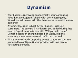 Dynamism
• Your business is growing exponentially. Your computing
  need & usage is getting bigger with every passing day.
  Would you add servers & other hardwares to meet the new
  demand?
• Assume, Recession is back & your business is losing
  customers. The servers & hardwares you added during last
  quarter’s peak season is now idle. Will you sale them?
  Demand keeps on changing based on world/regional
  economy, sometimes seasonal traffic burst as well.
• That’s where Cloud Computing comes to your rescue! You
  just need to configure & your provider will take care of
  fluctuating demand.
 
