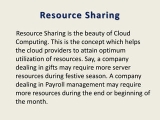 Resource Sharing
Resource Sharing is the beauty of Cloud
Computing. This is the concept which helps
the cloud providers to attain optimum
utilization of resources. Say, a company
dealing in gifts may require more server
resources during festive season. A company
dealing in Payroll management may require
more resources during the end or beginning of
the month.
 