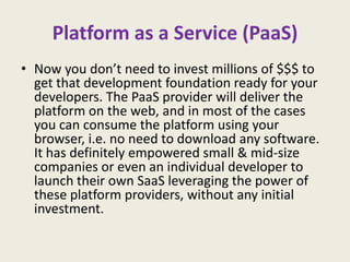 Platform as a Service (PaaS)
• Now you don’t need to invest millions of $$$ to
  get that development foundation ready for your
  developers. The PaaS provider will deliver the
  platform on the web, and in most of the cases
  you can consume the platform using your
  browser, i.e. no need to download any software.
  It has definitely empowered small & mid-size
  companies or even an individual developer to
  launch their own SaaS leveraging the power of
  these platform providers, without any initial
  investment.
 