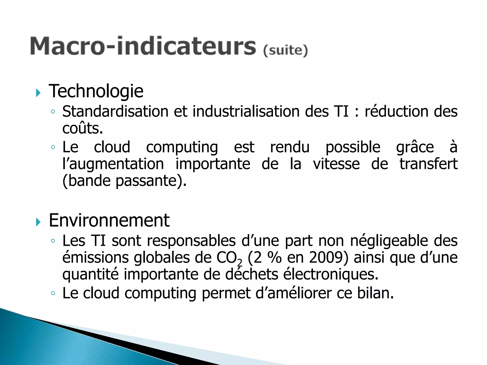    Technologie
    ◦ Standardisation et industrialisation des TI : réduction des
      coûts.
    ◦ Le cloud computing est rendu possible grâce à
      l’augmentation importante de la vitesse de transfert
      (bande passante).

   Environnement
    ◦ Les TI sont responsables d’une part non négligeable des
      émissions globales de CO2 (2 % en 2009) ainsi que d’une
      quantité importante de déchets électroniques.
    ◦ Le cloud computing permet d’améliorer ce bilan.
 