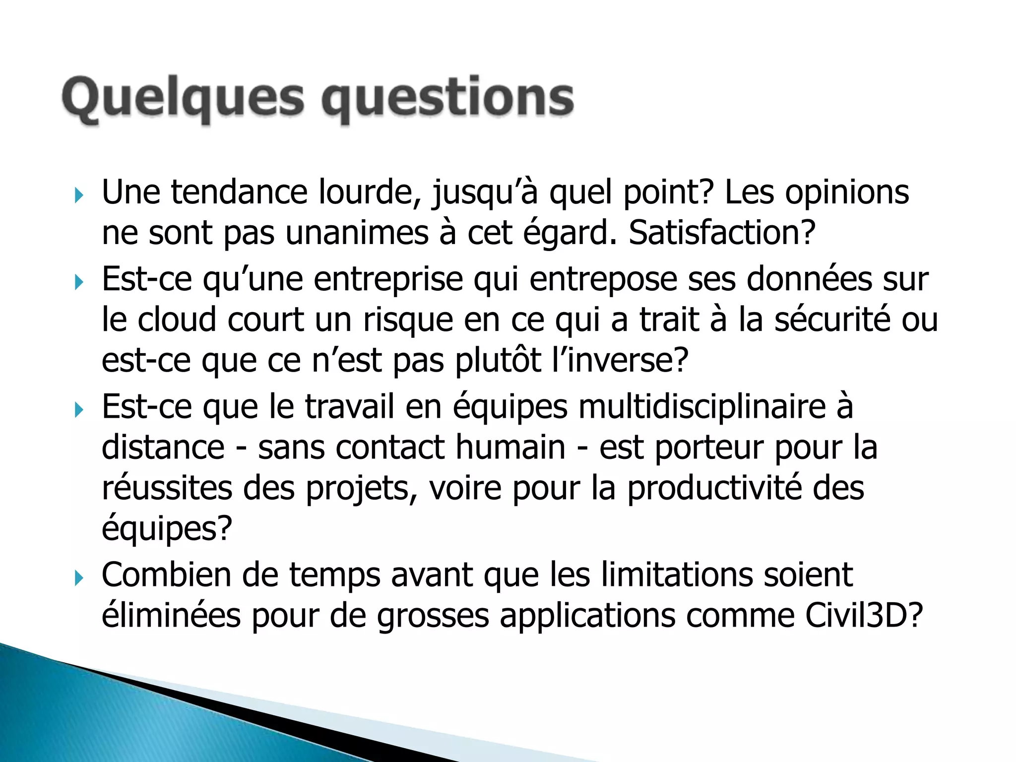    Une tendance lourde, jusqu’à quel point? Les opinions
    ne sont pas unanimes à cet égard. Satisfaction?
   Est-ce qu’une entreprise qui entrepose ses données sur
    le cloud court un risque en ce qui a trait à la sécurité ou
    est-ce que ce n’est pas plutôt l’inverse?
   Est-ce que le travail en équipes multidisciplinaire à
    distance - sans contact humain - est porteur pour la
    réussites des projets, voire pour la productivité des
    équipes?
   Combien de temps avant que les limitations soient
    éliminées pour de grosses applications comme Civil3D?
 