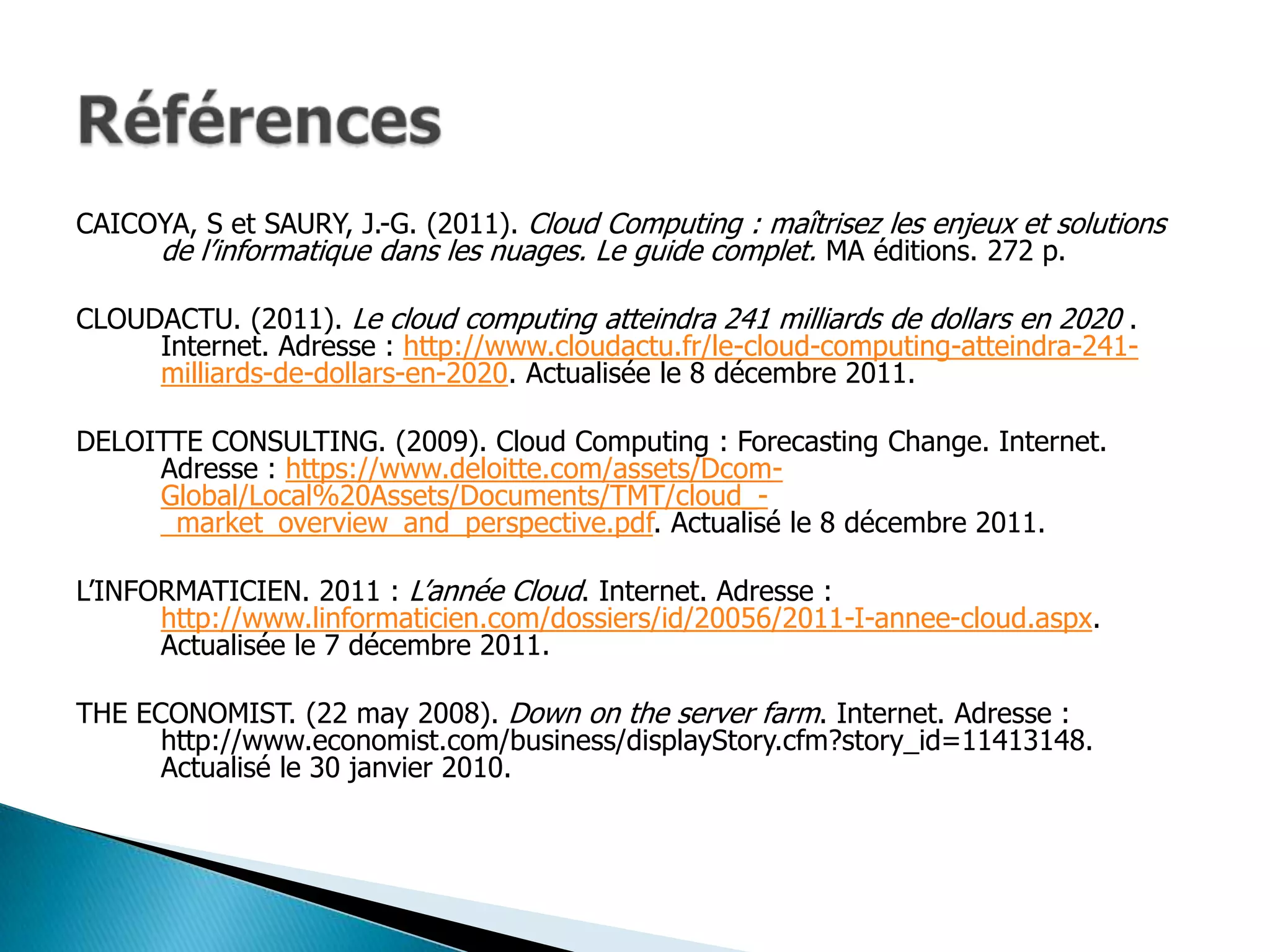 CAICOYA, S et SAURY, J.-G. (2011). Cloud Computing : maîtrisez les enjeux et solutions
     de l’informatique dans les nuages. Le guide complet. MA éditions. 272 p.

CLOUDACTU. (2011). Le cloud computing atteindra 241 milliards de dollars en 2020 .
     Internet. Adresse : http://www.cloudactu.fr/le-cloud-computing-atteindra-241-
     milliards-de-dollars-en-2020. Actualisée le 8 décembre 2011.

DELOITTE CONSULTING. (2009). Cloud Computing : Forecasting Change. Internet.
     Adresse : https://www.deloitte.com/assets/Dcom-
     Global/Local%20Assets/Documents/TMT/cloud_-
     _market_overview_and_perspective.pdf. Actualisé le 8 décembre 2011.

L’INFORMATICIEN. 2011 : L’année Cloud. Internet. Adresse :
      http://www.linformaticien.com/dossiers/id/20056/2011-I-annee-cloud.aspx.
      Actualisée le 7 décembre 2011.

THE ECONOMIST. (22 may 2008). Down on the server farm. Internet. Adresse :
      http://www.economist.com/business/displayStory.cfm?story_id=11413148.
      Actualisé le 30 janvier 2010.
 