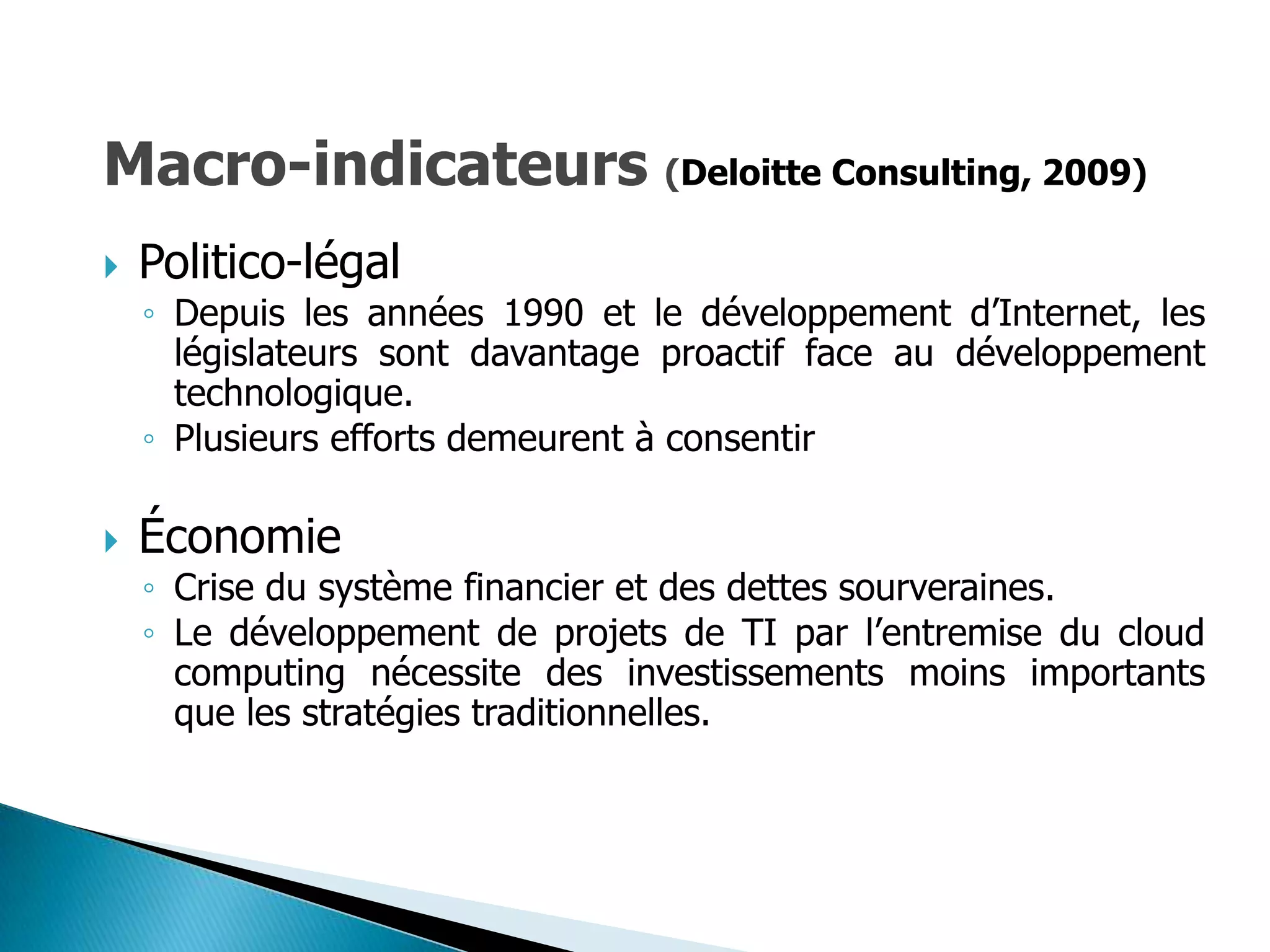 Macro-indicateurs (Deloitte Consulting, 2009)
   Politico-légal
    ◦ Depuis les années 1990 et le développement d’Internet, les
      législateurs sont davantage proactif face au développement
      technologique.
    ◦ Plusieurs efforts demeurent à consentir

   Économie
    ◦ Crise du système financier et des dettes sourveraines.
    ◦ Le développement de projets de TI par l’entremise du cloud
      computing nécessite des investissements moins importants
      que les stratégies traditionnelles.
 