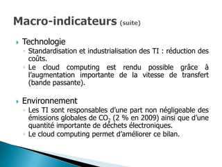    Technologie
    ◦ Standardisation et industrialisation des TI : réduction des
      coûts.
    ◦ Le cloud computing est rendu possible grâce à
      l’augmentation importante de la vitesse de transfert
      (bande passante).

   Environnement
    ◦ Les TI sont responsables d’une part non négligeable des
      émissions globales de CO2 (2 % en 2009) ainsi que d’une
      quantité importante de déchets électroniques.
    ◦ Le cloud computing permet d’améliorer ce bilan.
 