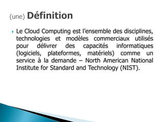    Le Cloud Computing est l’ensemble des disciplines,
    technologies et modèles commerciaux utilisés
    pour délivrer des capacités informatiques
    (logiciels, plateformes, matériels) comme un
    service à la demande – North American National
    Institute for Standard and Technology (NIST).
 