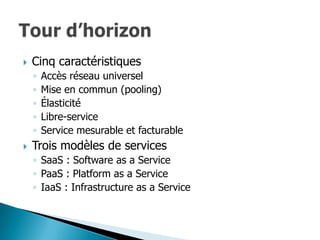    Cinq caractéristiques
    ◦   Accès réseau universel
    ◦   Mise en commun (pooling)
    ◦   Élasticité
    ◦   Libre-service
    ◦   Service mesurable et facturable
   Trois modèles de services
    ◦ SaaS : Software as a Service
    ◦ PaaS : Platform as a Service
    ◦ IaaS : Infrastructure as a Service
 