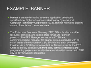 EXAMPLE: BANNER
 Banner is an administrative software application developed
  specifically for higher education institutions by Systems and
  Computer Technology Corporation (SCT). Banner maintains student,
  alumni, financial and personnel data.

 The Enterprise Resource Planning (ERP) Office functions as the
  resource, planning, and liaison office for all ERP Banner
  projects. The ERP Manager serves as a CCSU lead
  coordinator/project manager for Banner system upgrades with all
  major areas of the University, CSU System and each University
  location. As a CCSU point-of-contact for Banner projects, the ERP
  Office is directly involved with third party software interfaces and
  programming projects especially the areas directly involved with ERP
  day-to-day University operations.
 