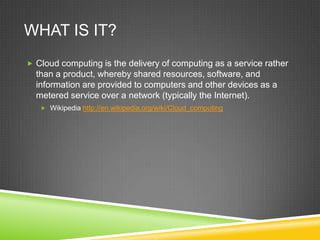 WHAT IS IT?
 Cloud computing is the delivery of computing as a service rather
  than a product, whereby shared resources, software, and
  information are provided to computers and other devices as a
  metered service over a network (typically the Internet).
    Wikipedia http://en.wikipedia.org/wiki/Cloud_computing
 