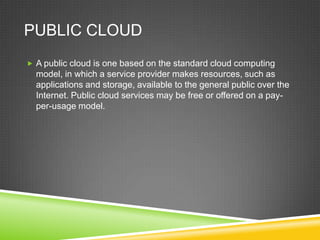 PUBLIC CLOUD
 A public cloud is one based on the standard cloud computing
  model, in which a service provider makes resources, such as
  applications and storage, available to the general public over the
  Internet. Public cloud services may be free or offered on a pay-
  per-usage model.
 