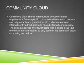 COMMUNITY CLOUD
 Community cloud shares infrastructure between several
  organizations from a specific community with common concerns
  (security, compliance, jurisdiction, etc.), whether managed
  internally or by a third-party and hosted internally or externally.
  The costs are spread over fewer users than a public cloud (but
  more than a private cloud), so only some of the benefits of cloud
  computing are realized
 