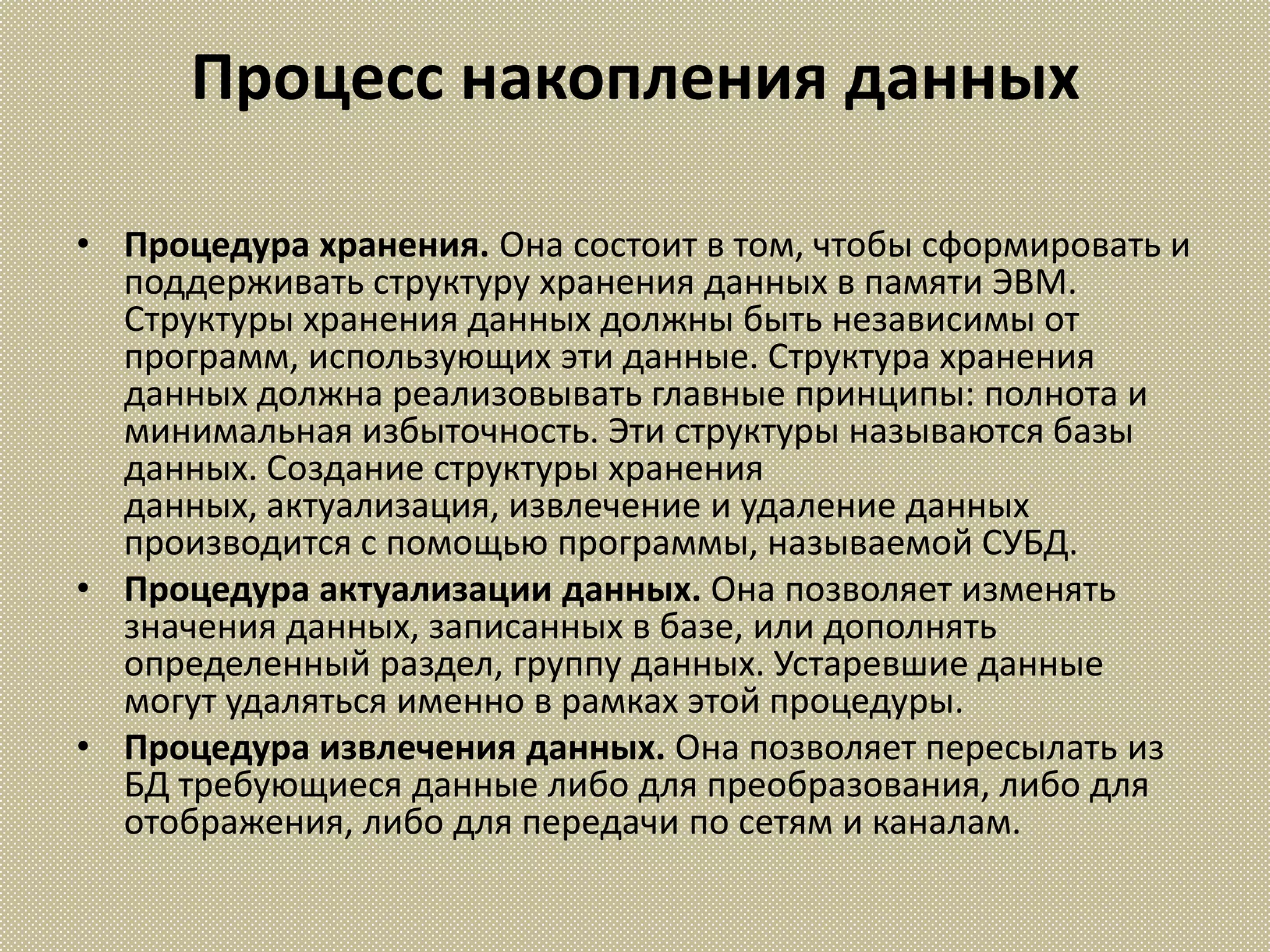 Процесс накопления данных

• Процедура хранения. Она состоит в том, чтобы сформировать и
  поддерживать структуру хранения данных в памяти ЭВМ.
  Структуры хранения данных должны быть независимы от
  программ, использующих эти данные. Структура хранения
  данных должна реализовывать главные принципы: полнота и
  минимальная избыточность. Эти структуры называются базы
  данных. Создание структуры хранения
  данных, актуализация, извлечение и удаление данных
  производится с помощью программы, называемой СУБД.
• Процедура актуализации данных. Она позволяет изменять
  значения данных, записанных в базе, или дополнять
  определенный раздел, группу данных. Устаревшие данные
  могут удаляться именно в рамках этой процедуры.
• Процедура извлечения данных. Она позволяет пересылать из
  БД требующиеся данные либо для преобразования, либо для
  отображения, либо для передачи по сетям и каналам.
 