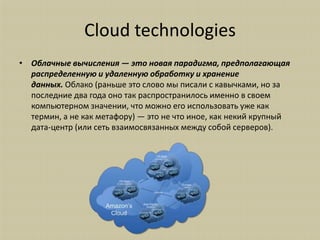 Cloud technologies
• Облачные вычисления — это новая парадигма, предполагающая
  распределенную и удаленную обработку и хранение
  данных. Облако (раньше это слово мы писали с кавычками, но за
  последние два года оно так распространилось именно в своем
  компьютерном значении, что можно его использовать уже как
  термин, а не как метафору) — это не что иное, как некий крупный
  дата-центр (или сеть взаимосвязанных между собой серверов).
 