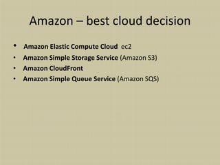 Amazon – best cloud decision
•   Amazon Elastic Compute Cloud ec2
• Amazon Simple Storage Service (Amazon S3)
• Amazon CloudFront
• Amazon Simple Queue Service (Amazon SQS)
 