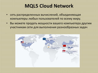 MQL5 Cloud Network
• сеть распределенных вычислений, объединяющая
  компьютеры любых пользователей по всему миру.
• Вы можете продать мощности вашего компьютера другим
  участникам сети для выполнения разнообразных задач
 