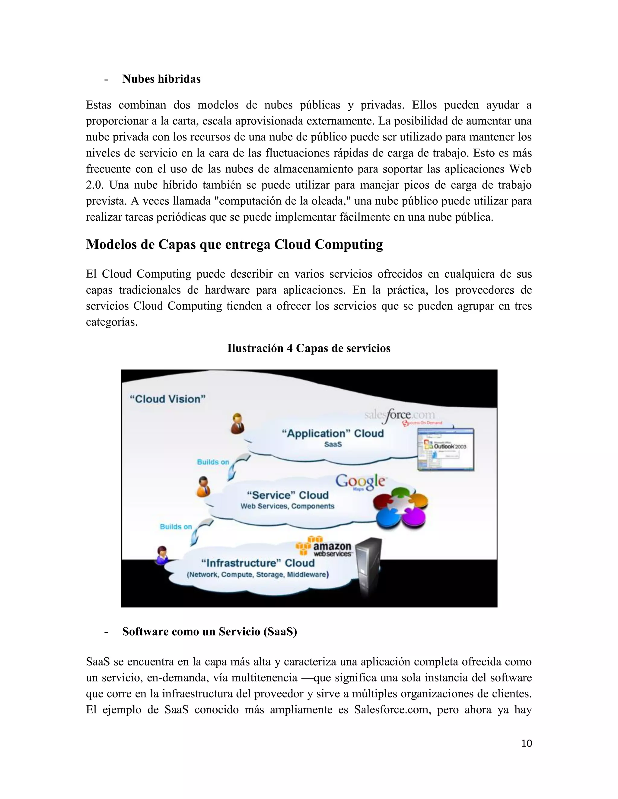 -   Nubes hibridas

Estas combinan dos modelos de nubes públicas y privadas. Ellos pueden ayudar a
proporcionar a la carta, escala aprovisionada externamente. La posibilidad de aumentar una
nube privada con los recursos de una nube de público puede ser utilizado para mantener los
niveles de servicio en la cara de las fluctuaciones rápidas de carga de trabajo. Esto es más
frecuente con el uso de las nubes de almacenamiento para soportar las aplicaciones Web
2.0. Una nube híbrido también se puede utilizar para manejar picos de carga de trabajo
prevista. A veces llamada "computación de la oleada," una nube público puede utilizar para
realizar tareas periódicas que se puede implementar fácilmente en una nube pública.

Modelos de Capas que entrega Cloud Computing

El Cloud Computing puede describir en varios servicios ofrecidos en cualquiera de sus
capas tradicionales de hardware para aplicaciones. En la práctica, los proveedores de
servicios Cloud Computing tienden a ofrecer los servicios que se pueden agrupar en tres
categorías.

                             Ilustración 4 Capas de servicios




   -   Software como un Servicio (SaaS)

SaaS se encuentra en la capa más alta y caracteriza una aplicación completa ofrecida como
un servicio, en-demanda, vía multitenencia —que significa una sola instancia del software
que corre en la infraestructura del proveedor y sirve a múltiples organizaciones de clientes.
El ejemplo de SaaS conocido más ampliamente es Salesforce.com, pero ahora ya hay

                                                                                          10
 