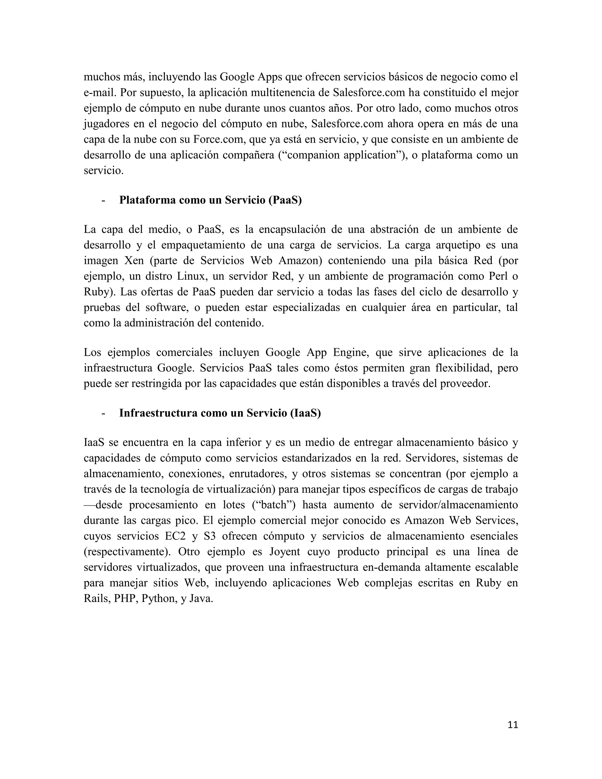 muchos más, incluyendo las Google Apps que ofrecen servicios básicos de negocio como el
e-mail. Por supuesto, la aplicación multitenencia de Salesforce.com ha constituido el mejor
ejemplo de cómputo en nube durante unos cuantos años. Por otro lado, como muchos otros
jugadores en el negocio del cómputo en nube, Salesforce.com ahora opera en más de una
capa de la nube con su Force.com, que ya está en servicio, y que consiste en un ambiente de
desarrollo de una aplicación compañera (“companion application”), o plataforma como un
servicio.

   -   Plataforma como un Servicio (PaaS)

La capa del medio, o PaaS, es la encapsulación de una abstración de un ambiente de
desarrollo y el empaquetamiento de una carga de servicios. La carga arquetipo es una
imagen Xen (parte de Servicios Web Amazon) conteniendo una pila básica Red (por
ejemplo, un distro Linux, un servidor Red, y un ambiente de programación como Perl o
Ruby). Las ofertas de PaaS pueden dar servicio a todas las fases del ciclo de desarrollo y
pruebas del software, o pueden estar especializadas en cualquier área en particular, tal
como la administración del contenido.

Los ejemplos comerciales incluyen Google App Engine, que sirve aplicaciones de la
infraestructura Google. Servicios PaaS tales como éstos permiten gran flexibilidad, pero
puede ser restringida por las capacidades que están disponibles a través del proveedor.

   -   Infraestructura como un Servicio (IaaS)

IaaS se encuentra en la capa inferior y es un medio de entregar almacenamiento básico y
capacidades de cómputo como servicios estandarizados en la red. Servidores, sistemas de
almacenamiento, conexiones, enrutadores, y otros sistemas se concentran (por ejemplo a
través de la tecnología de virtualización) para manejar tipos específicos de cargas de trabajo
—desde procesamiento en lotes (“batch”) hasta aumento de servidor/almacenamiento
durante las cargas pico. El ejemplo comercial mejor conocido es Amazon Web Services,
cuyos servicios EC2 y S3 ofrecen cómputo y servicios de almacenamiento esenciales
(respectivamente). Otro ejemplo es Joyent cuyo producto principal es una línea de
servidores virtualizados, que proveen una infraestructura en-demanda altamente escalable
para manejar sitios Web, incluyendo aplicaciones Web complejas escritas en Ruby en
Rails, PHP, Python, y Java.




                                                                                           11
 