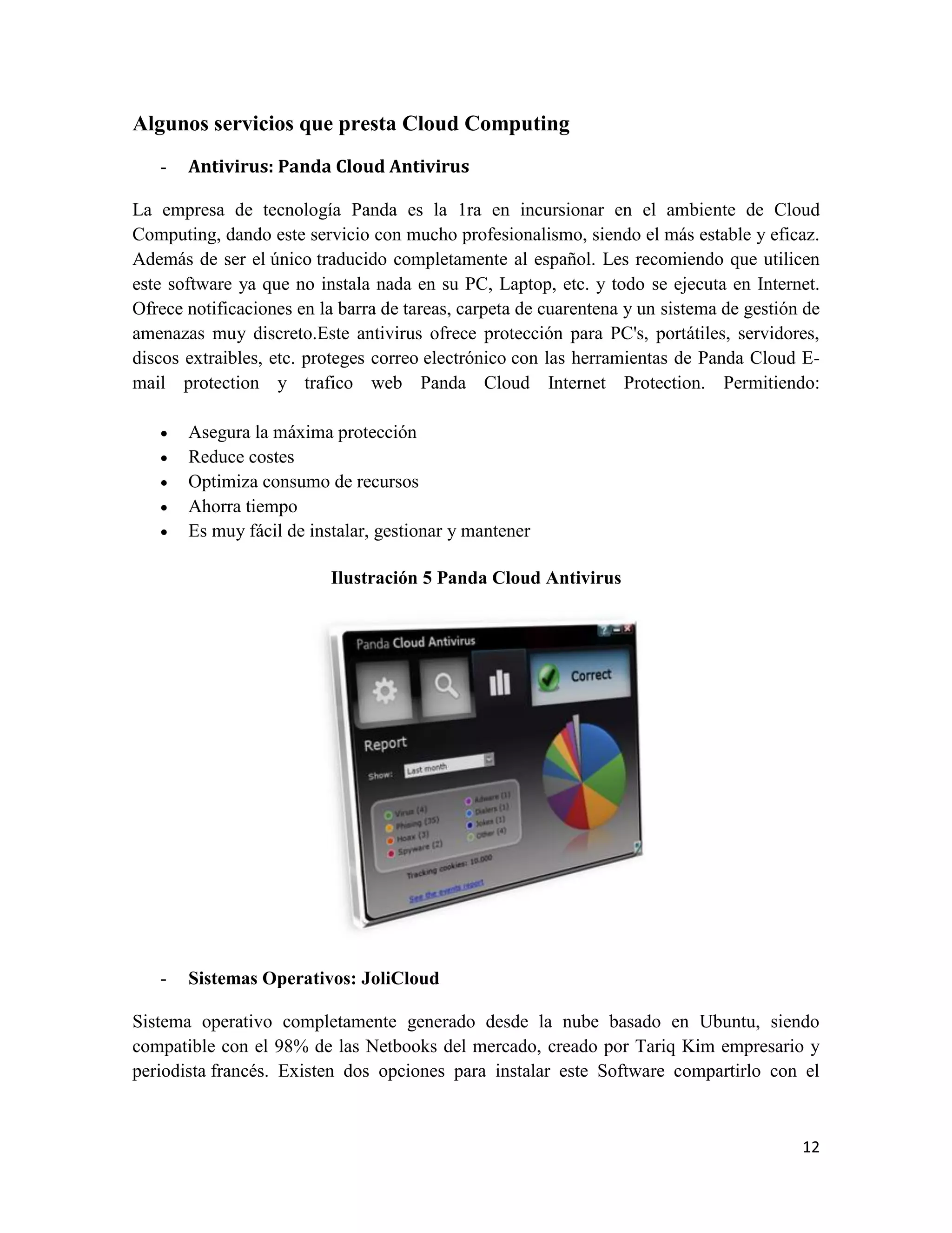 Algunos servicios que presta Cloud Computing
   -   Antivirus: Panda Cloud Antivirus

La empresa de tecnología Panda es la 1ra en incursionar en el ambiente de Cloud
Computing, dando este servicio con mucho profesionalismo, siendo el más estable y eficaz.
Además de ser el único traducido completamente al español. Les recomiendo que utilicen
este software ya que no instala nada en su PC, Laptop, etc. y todo se ejecuta en Internet.
Ofrece notificaciones en la barra de tareas, carpeta de cuarentena y un sistema de gestión de
amenazas muy discreto.Este antivirus ofrece protección para PC's, portátiles, servidores,
discos extraibles, etc. proteges correo electrónico con las herramientas de Panda Cloud E-
mail protection y trafico web Panda Cloud Internet Protection. Permitiendo:

      Asegura la máxima protección
      Reduce costes
      Optimiza consumo de recursos
      Ahorra tiempo
      Es muy fácil de instalar, gestionar y mantener

                          Ilustración 5 Panda Cloud Antivirus




   -   Sistemas Operativos: JoliCloud

Sistema operativo completamente generado desde la nube basado en Ubuntu, siendo
compatible con el 98% de las Netbooks del mercado, creado por Tariq Kim empresario y
periodista francés. Existen dos opciones para instalar este Software compartirlo con el



                                                                                          12
 