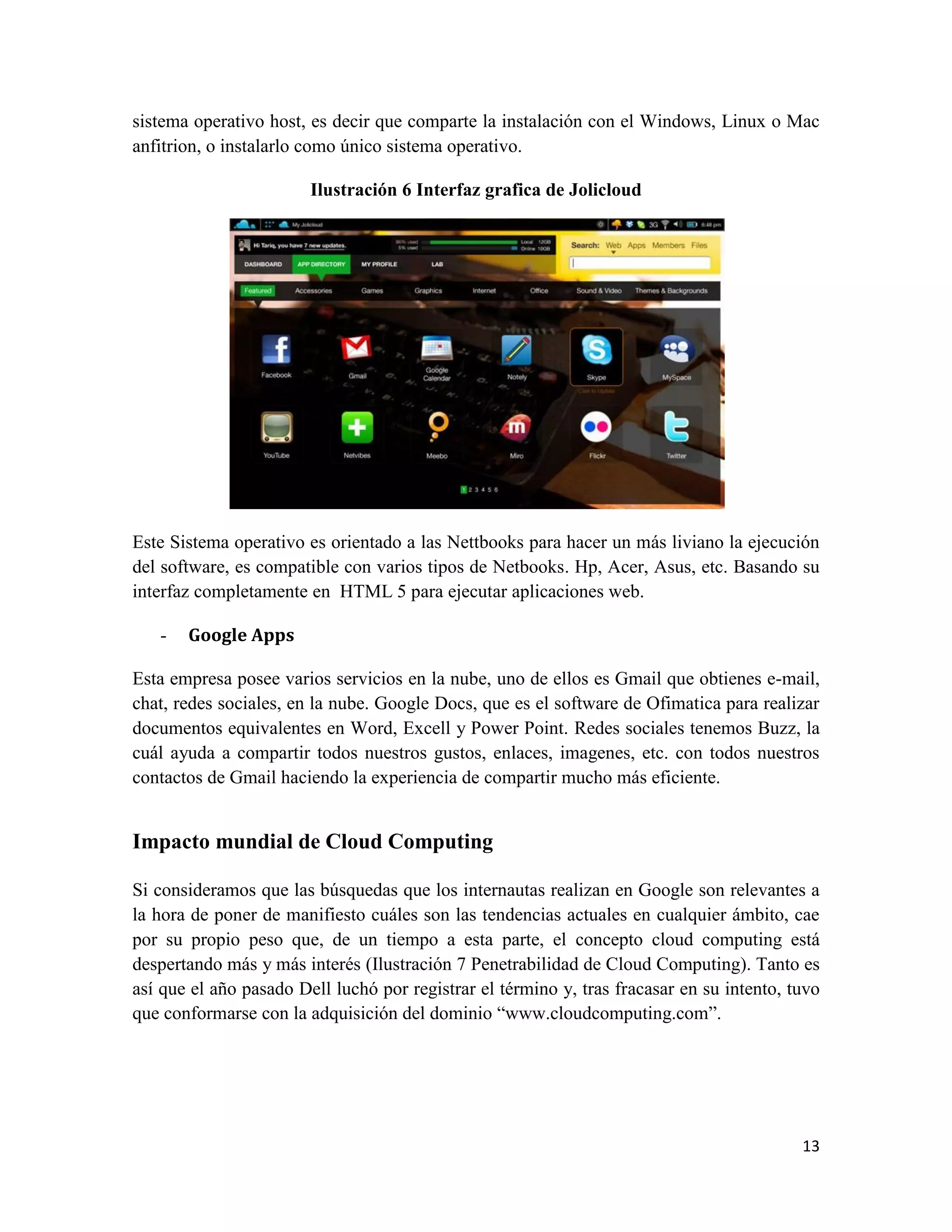 sistema operativo host, es decir que comparte la instalación con el Windows, Linux o Mac
anfitrion, o instalarlo como único sistema operativo.

                        Ilustración 6 Interfaz grafica de Jolicloud




Este Sistema operativo es orientado a las Nettbooks para hacer un más liviano la ejecución
del software, es compatible con varios tipos de Netbooks. Hp, Acer, Asus, etc. Basando su
interfaz completamente en HTML 5 para ejecutar aplicaciones web.

   -   Google Apps

Esta empresa posee varios servicios en la nube, uno de ellos es Gmail que obtienes e-mail,
chat, redes sociales, en la nube. Google Docs, que es el software de Ofimatica para realizar
documentos equivalentes en Word, Excell y Power Point. Redes sociales tenemos Buzz, la
cuál ayuda a compartir todos nuestros gustos, enlaces, imagenes, etc. con todos nuestros
contactos de Gmail haciendo la experiencia de compartir mucho más eficiente.


Impacto mundial de Cloud Computing

Si consideramos que las búsquedas que los internautas realizan en Google son relevantes a
la hora de poner de manifiesto cuáles son las tendencias actuales en cualquier ámbito, cae
por su propio peso que, de un tiempo a esta parte, el concepto cloud computing está
despertando más y más interés (Ilustración 7 Penetrabilidad de Cloud Computing). Tanto es
así que el año pasado Dell luchó por registrar el término y, tras fracasar en su intento, tuvo
que conformarse con la adquisición del dominio “www.cloudcomputing.com”.




                                                                                           13
 