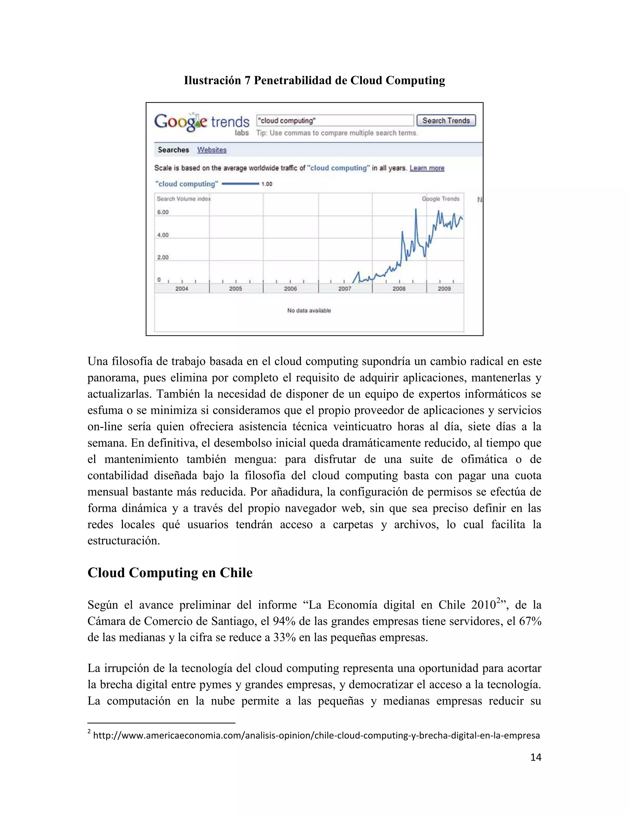 Ilustración 7 Penetrabilidad de Cloud Computing




Una filosofía de trabajo basada en el cloud computing supondría un cambio radical en este
panorama, pues elimina por completo el requisito de adquirir aplicaciones, mantenerlas y
actualizarlas. También la necesidad de disponer de un equipo de expertos informáticos se
esfuma o se minimiza si consideramos que el propio proveedor de aplicaciones y servicios
on-line sería quien ofreciera asistencia técnica veinticuatro horas al día, siete días a la
semana. En definitiva, el desembolso inicial queda dramáticamente reducido, al tiempo que
el mantenimiento también mengua: para disfrutar de una suite de ofimática o de
contabilidad diseñada bajo la filosofía del cloud computing basta con pagar una cuota
mensual bastante más reducida. Por añadidura, la configuración de permisos se efectúa de
forma dinámica y a través del propio navegador web, sin que sea preciso definir en las
redes locales qué usuarios tendrán acceso a carpetas y archivos, lo cual facilita la
estructuración.

Cloud Computing en Chile

Según el avance preliminar del informe “La Economía digital en Chile 20102”, de la
Cámara de Comercio de Santiago, el 94% de las grandes empresas tiene servidores, el 67%
de las medianas y la cifra se reduce a 33% en las pequeñas empresas.

La irrupción de la tecnología del cloud computing representa una oportunidad para acortar
la brecha digital entre pymes y grandes empresas, y democratizar el acceso a la tecnología.
La computación en la nube permite a las pequeñas y medianas empresas reducir su

2
    http://www.americaeconomia.com/analisis-opinion/chile-cloud-computing-y-brecha-digital-en-la-empresa

                                                                                                     14
 
