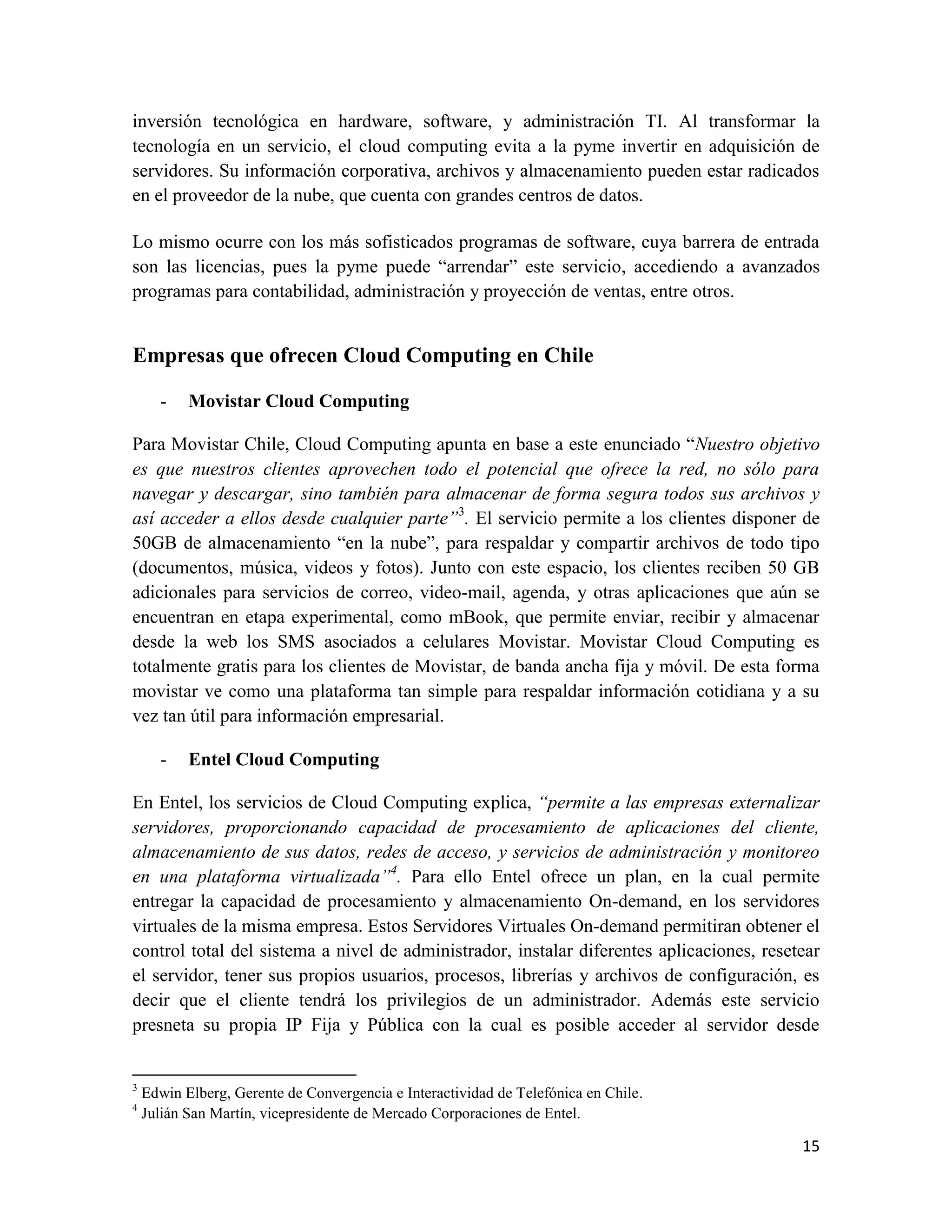 inversión tecnológica en hardware, software, y administración TI. Al transformar la
tecnología en un servicio, el cloud computing evita a la pyme invertir en adquisición de
servidores. Su información corporativa, archivos y almacenamiento pueden estar radicados
en el proveedor de la nube, que cuenta con grandes centros de datos.

Lo mismo ocurre con los más sofisticados programas de software, cuya barrera de entrada
son las licencias, pues la pyme puede “arrendar” este servicio, accediendo a avanzados
programas para contabilidad, administración y proyección de ventas, entre otros.


Empresas que ofrecen Cloud Computing en Chile

      -    Movistar Cloud Computing

Para Movistar Chile, Cloud Computing apunta en base a este enunciado “Nuestro objetivo
es que nuestros clientes aprovechen todo el potencial que ofrece la red, no sólo para
navegar y descargar, sino también para almacenar de forma segura todos sus archivos y
así acceder a ellos desde cualquier parte”3. El servicio permite a los clientes disponer de
50GB de almacenamiento “en la nube”, para respaldar y compartir archivos de todo tipo
(documentos, música, videos y fotos). Junto con este espacio, los clientes reciben 50 GB
adicionales para servicios de correo, video-mail, agenda, y otras aplicaciones que aún se
encuentran en etapa experimental, como mBook, que permite enviar, recibir y almacenar
desde la web los SMS asociados a celulares Movistar. Movistar Cloud Computing es
totalmente gratis para los clientes de Movistar, de banda ancha fija y móvil. De esta forma
movistar ve como una plataforma tan simple para respaldar información cotidiana y a su
vez tan útil para información empresarial.

      -    Entel Cloud Computing

En Entel, los servicios de Cloud Computing explica, “permite a las empresas externalizar
servidores, proporcionando capacidad de procesamiento de aplicaciones del cliente,
almacenamiento de sus datos, redes de acceso, y servicios de administración y monitoreo
en una plataforma virtualizada”4. Para ello Entel ofrece un plan, en la cual permite
entregar la capacidad de procesamiento y almacenamiento On-demand, en los servidores
virtuales de la misma empresa. Estos Servidores Virtuales On-demand permitiran obtener el
control total del sistema a nivel de administrador, instalar diferentes aplicaciones, resetear
el servidor, tener sus propios usuarios, procesos, librerías y archivos de configuración, es
decir que el cliente tendrá los privilegios de un administrador. Además este servicio
presneta su propia IP Fija y Pública con la cual es posible acceder al servidor desde


3
    Edwin Elberg, Gerente de Convergencia e Interactividad de Telefónica en Chile.
4
    Julián San Martín, vicepresidente de Mercado Corporaciones de Entel.

                                                                                           15
 