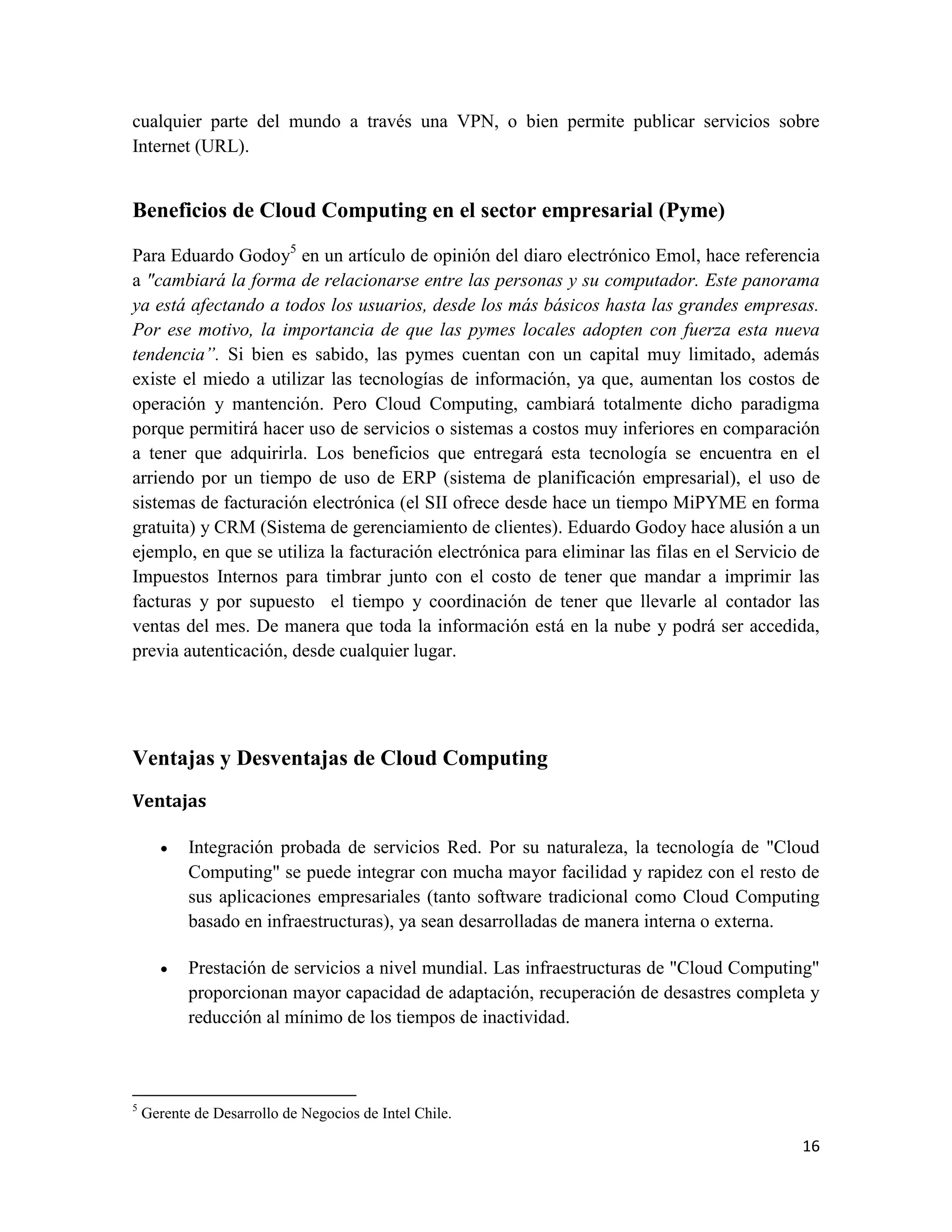 cualquier parte del mundo a través una VPN, o bien permite publicar servicios sobre
Internet (URL).


Beneficios de Cloud Computing en el sector empresarial (Pyme)

Para Eduardo Godoy5 en un artículo de opinión del diaro electrónico Emol, hace referencia
a "cambiará la forma de relacionarse entre las personas y su computador. Este panorama
ya está afectando a todos los usuarios, desde los más básicos hasta las grandes empresas.
Por ese motivo, la importancia de que las pymes locales adopten con fuerza esta nueva
tendencia”. Si bien es sabido, las pymes cuentan con un capital muy limitado, además
existe el miedo a utilizar las tecnologías de información, ya que, aumentan los costos de
operación y mantención. Pero Cloud Computing, cambiará totalmente dicho paradigma
porque permitirá hacer uso de servicios o sistemas a costos muy inferiores en comparación
a tener que adquirirla. Los beneficios que entregará esta tecnología se encuentra en el
arriendo por un tiempo de uso de ERP (sistema de planificación empresarial), el uso de
sistemas de facturación electrónica (el SII ofrece desde hace un tiempo MiPYME en forma
gratuita) y CRM (Sistema de gerenciamiento de clientes). Eduardo Godoy hace alusión a un
ejemplo, en que se utiliza la facturación electrónica para eliminar las filas en el Servicio de
Impuestos Internos para timbrar junto con el costo de tener que mandar a imprimir las
facturas y por supuesto el tiempo y coordinación de tener que llevarle al contador las
ventas del mes. De manera que toda la información está en la nube y podrá ser accedida,
previa autenticación, desde cualquier lugar.




Ventajas y Desventajas de Cloud Computing
Ventajas

          Integración probada de servicios Red. Por su naturaleza, la tecnología de "Cloud
           Computing" se puede integrar con mucha mayor facilidad y rapidez con el resto de
           sus aplicaciones empresariales (tanto software tradicional como Cloud Computing
           basado en infraestructuras), ya sean desarrolladas de manera interna o externa.

          Prestación de servicios a nivel mundial. Las infraestructuras de "Cloud Computing"
           proporcionan mayor capacidad de adaptación, recuperación de desastres completa y
           reducción al mínimo de los tiempos de inactividad.



5
    Gerente de Desarrollo de Negocios de Intel Chile.

                                                                                            16
 