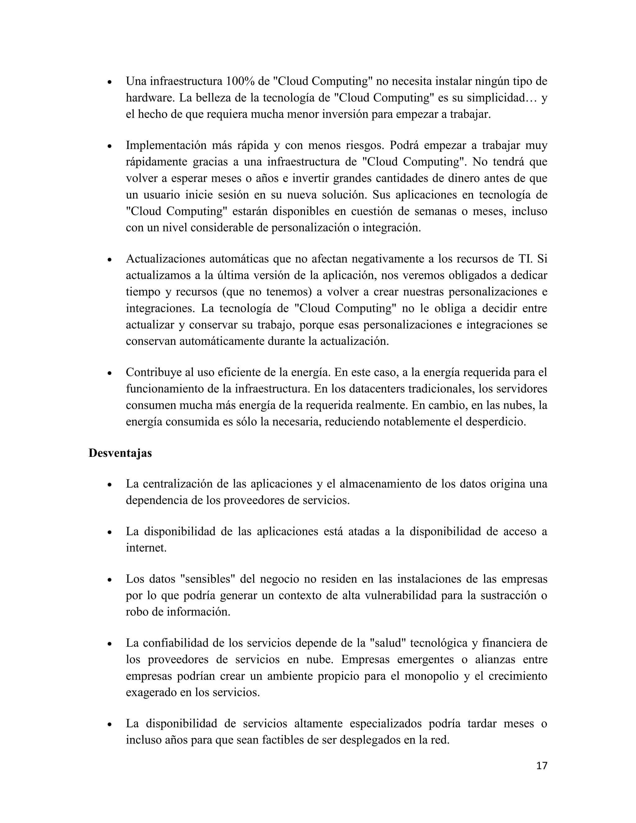    Una infraestructura 100% de "Cloud Computing" no necesita instalar ningún tipo de
       hardware. La belleza de la tecnología de "Cloud Computing" es su simplicidad… y
       el hecho de que requiera mucha menor inversión para empezar a trabajar.

      Implementación más rápida y con menos riesgos. Podrá empezar a trabajar muy
       rápidamente gracias a una infraestructura de "Cloud Computing". No tendrá que
       volver a esperar meses o años e invertir grandes cantidades de dinero antes de que
       un usuario inicie sesión en su nueva solución. Sus aplicaciones en tecnología de
       "Cloud Computing" estarán disponibles en cuestión de semanas o meses, incluso
       con un nivel considerable de personalización o integración.

      Actualizaciones automáticas que no afectan negativamente a los recursos de TI. Si
       actualizamos a la última versión de la aplicación, nos veremos obligados a dedicar
       tiempo y recursos (que no tenemos) a volver a crear nuestras personalizaciones e
       integraciones. La tecnología de "Cloud Computing" no le obliga a decidir entre
       actualizar y conservar su trabajo, porque esas personalizaciones e integraciones se
       conservan automáticamente durante la actualización.

      Contribuye al uso eficiente de la energía. En este caso, a la energía requerida para el
       funcionamiento de la infraestructura. En los datacenters tradicionales, los servidores
       consumen mucha más energía de la requerida realmente. En cambio, en las nubes, la
       energía consumida es sólo la necesaria, reduciendo notablemente el desperdicio.

Desventajas

      La centralización de las aplicaciones y el almacenamiento de los datos origina una
       dependencia de los proveedores de servicios.

      La disponibilidad de las aplicaciones está atadas a la disponibilidad de acceso a
       internet.

      Los datos "sensibles" del negocio no residen en las instalaciones de las empresas
       por lo que podría generar un contexto de alta vulnerabilidad para la sustracción o
       robo de información.

      La confiabilidad de los servicios depende de la "salud" tecnológica y financiera de
       los proveedores de servicios en nube. Empresas emergentes o alianzas entre
       empresas podrían crear un ambiente propicio para el monopolio y el crecimiento
       exagerado en los servicios.

      La disponibilidad de servicios altamente especializados podría tardar meses o
       incluso años para que sean factibles de ser desplegados en la red.

                                                                                           17
 