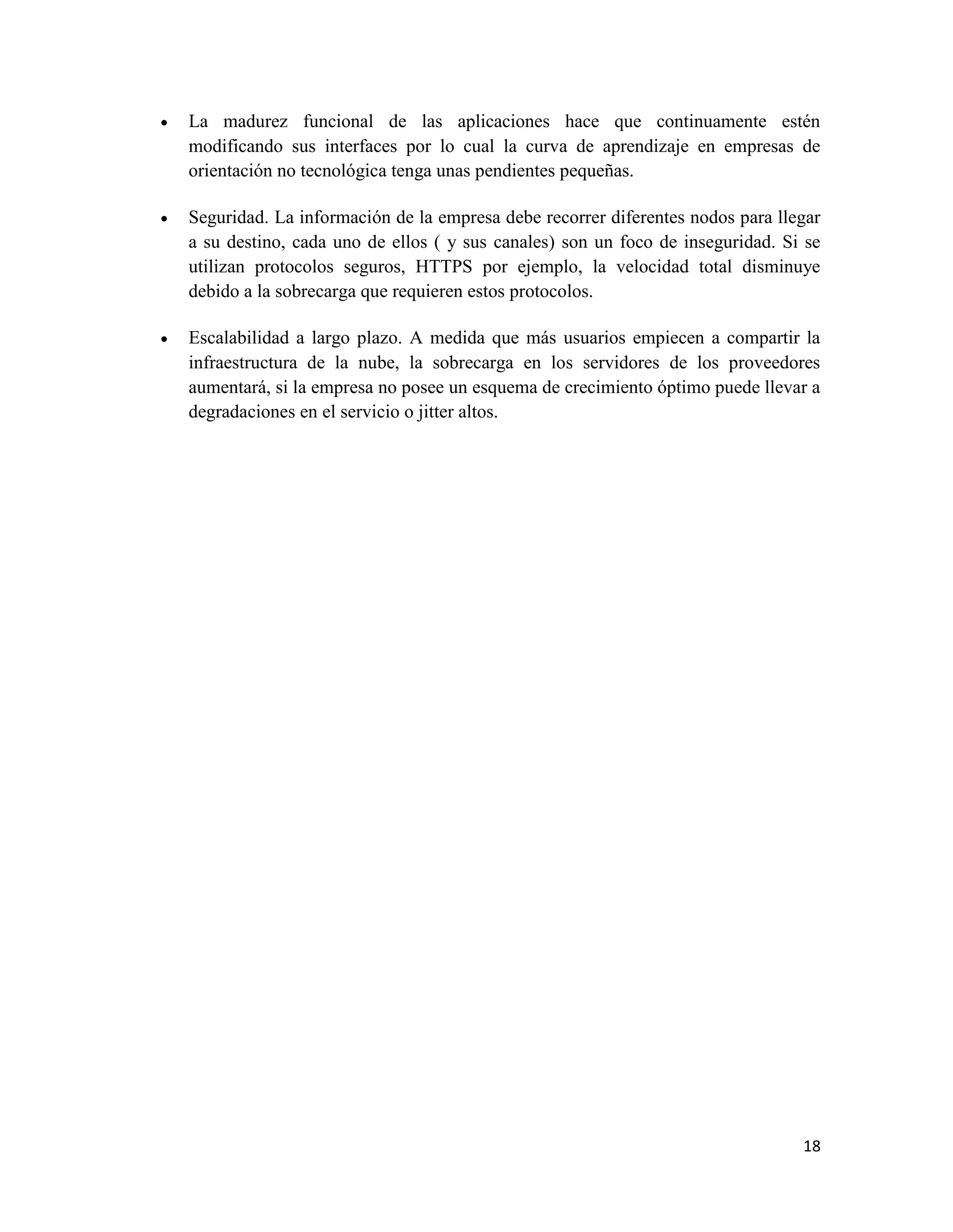    La madurez funcional de las aplicaciones hace que continuamente estén
    modificando sus interfaces por lo cual la curva de aprendizaje en empresas de
    orientación no tecnológica tenga unas pendientes pequeñas.

   Seguridad. La información de la empresa debe recorrer diferentes nodos para llegar
    a su destino, cada uno de ellos ( y sus canales) son un foco de inseguridad. Si se
    utilizan protocolos seguros, HTTPS por ejemplo, la velocidad total disminuye
    debido a la sobrecarga que requieren estos protocolos.

   Escalabilidad a largo plazo. A medida que más usuarios empiecen a compartir la
    infraestructura de la nube, la sobrecarga en los servidores de los proveedores
    aumentará, si la empresa no posee un esquema de crecimiento óptimo puede llevar a
    degradaciones en el servicio o jitter altos.




                                                                                   18
 