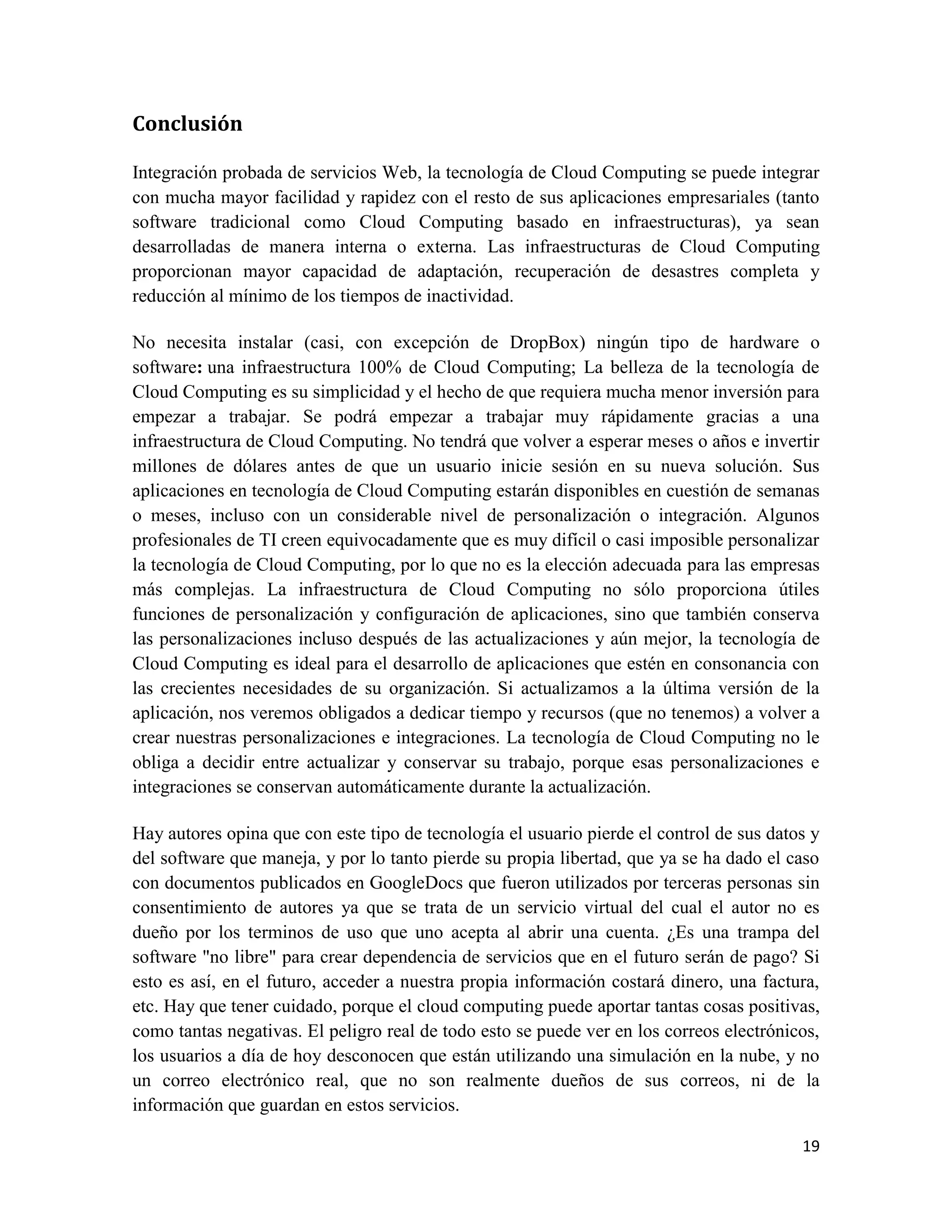 Conclusión

Integración probada de servicios Web, la tecnología de Cloud Computing se puede integrar
con mucha mayor facilidad y rapidez con el resto de sus aplicaciones empresariales (tanto
software tradicional como Cloud Computing basado en infraestructuras), ya sean
desarrolladas de manera interna o externa. Las infraestructuras de Cloud Computing
proporcionan mayor capacidad de adaptación, recuperación de desastres completa y
reducción al mínimo de los tiempos de inactividad.

No necesita instalar (casi, con excepción de DropBox) ningún tipo de hardware o
software: una infraestructura 100% de Cloud Computing; La belleza de la tecnología de
Cloud Computing es su simplicidad y el hecho de que requiera mucha menor inversión para
empezar a trabajar. Se podrá empezar a trabajar muy rápidamente gracias a una
infraestructura de Cloud Computing. No tendrá que volver a esperar meses o años e invertir
millones de dólares antes de que un usuario inicie sesión en su nueva solución. Sus
aplicaciones en tecnología de Cloud Computing estarán disponibles en cuestión de semanas
o meses, incluso con un considerable nivel de personalización o integración. Algunos
profesionales de TI creen equivocadamente que es muy difícil o casi imposible personalizar
la tecnología de Cloud Computing, por lo que no es la elección adecuada para las empresas
más complejas. La infraestructura de Cloud Computing no sólo proporciona útiles
funciones de personalización y configuración de aplicaciones, sino que también conserva
las personalizaciones incluso después de las actualizaciones y aún mejor, la tecnología de
Cloud Computing es ideal para el desarrollo de aplicaciones que estén en consonancia con
las crecientes necesidades de su organización. Si actualizamos a la última versión de la
aplicación, nos veremos obligados a dedicar tiempo y recursos (que no tenemos) a volver a
crear nuestras personalizaciones e integraciones. La tecnología de Cloud Computing no le
obliga a decidir entre actualizar y conservar su trabajo, porque esas personalizaciones e
integraciones se conservan automáticamente durante la actualización.

Hay autores opina que con este tipo de tecnología el usuario pierde el control de sus datos y
del software que maneja, y por lo tanto pierde su propia libertad, que ya se ha dado el caso
con documentos publicados en GoogleDocs que fueron utilizados por terceras personas sin
consentimiento de autores ya que se trata de un servicio virtual del cual el autor no es
dueño por los terminos de uso que uno acepta al abrir una cuenta. ¿Es una trampa del
software "no libre" para crear dependencia de servicios que en el futuro serán de pago? Si
esto es así, en el futuro, acceder a nuestra propia información costará dinero, una factura,
etc. Hay que tener cuidado, porque el cloud computing puede aportar tantas cosas positivas,
como tantas negativas. El peligro real de todo esto se puede ver en los correos electrónicos,
los usuarios a día de hoy desconocen que están utilizando una simulación en la nube, y no
un correo electrónico real, que no son realmente dueños de sus correos, ni de la
información que guardan en estos servicios.

                                                                                          19
 