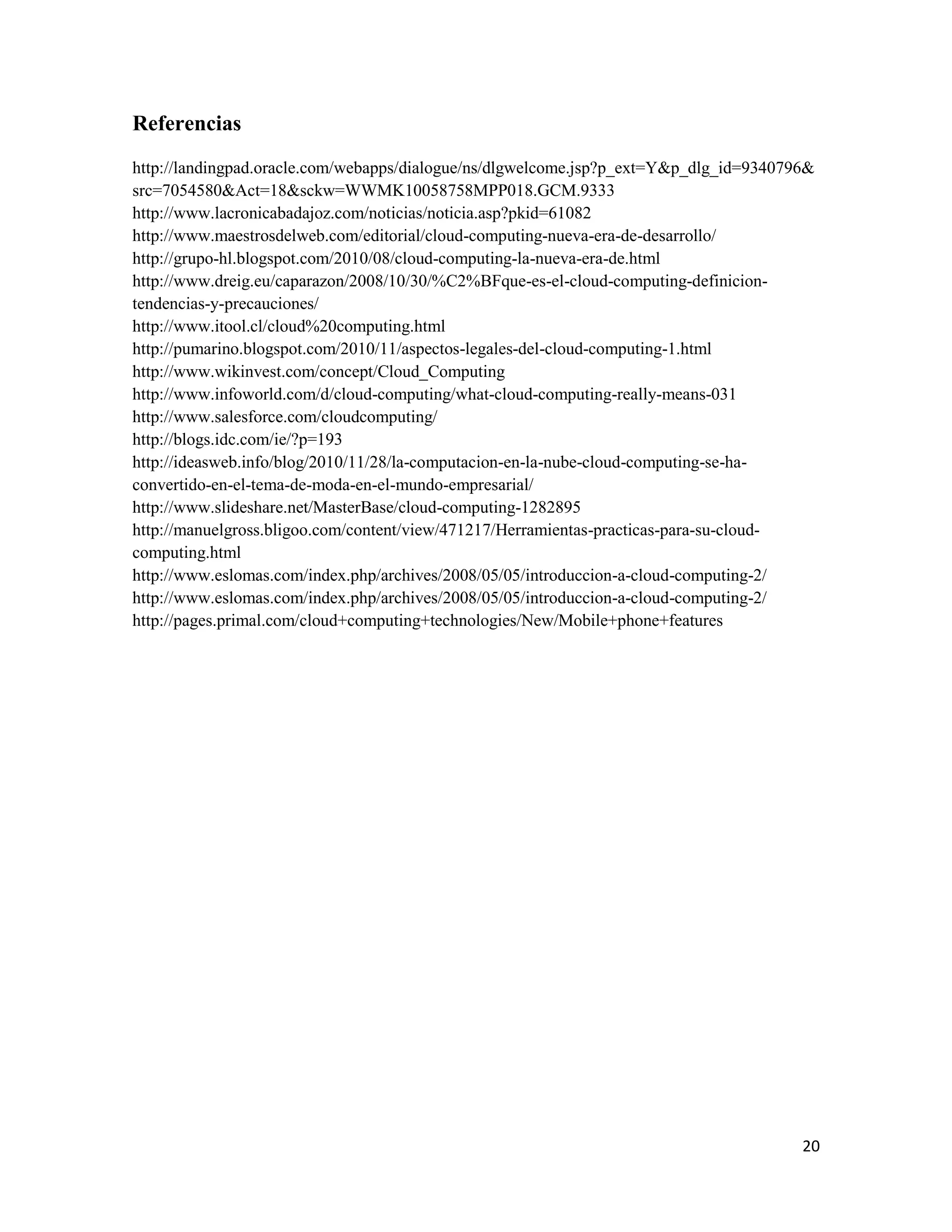 Referencias
http://landingpad.oracle.com/webapps/dialogue/ns/dlgwelcome.jsp?p_ext=Y&p_dlg_id=9340796&
src=7054580&Act=18&sckw=WWMK10058758MPP018.GCM.9333
http://www.lacronicabadajoz.com/noticias/noticia.asp?pkid=61082
http://www.maestrosdelweb.com/editorial/cloud-computing-nueva-era-de-desarrollo/
http://grupo-hl.blogspot.com/2010/08/cloud-computing-la-nueva-era-de.html
http://www.dreig.eu/caparazon/2008/10/30/%C2%BFque-es-el-cloud-computing-definicion-
tendencias-y-precauciones/
http://www.itool.cl/cloud%20computing.html
http://pumarino.blogspot.com/2010/11/aspectos-legales-del-cloud-computing-1.html
http://www.wikinvest.com/concept/Cloud_Computing
http://www.infoworld.com/d/cloud-computing/what-cloud-computing-really-means-031
http://www.salesforce.com/cloudcomputing/
http://blogs.idc.com/ie/?p=193
http://ideasweb.info/blog/2010/11/28/la-computacion-en-la-nube-cloud-computing-se-ha-
convertido-en-el-tema-de-moda-en-el-mundo-empresarial/
http://www.slideshare.net/MasterBase/cloud-computing-1282895
http://manuelgross.bligoo.com/content/view/471217/Herramientas-practicas-para-su-cloud-
computing.html
http://www.eslomas.com/index.php/archives/2008/05/05/introduccion-a-cloud-computing-2/
http://www.eslomas.com/index.php/archives/2008/05/05/introduccion-a-cloud-computing-2/
http://pages.primal.com/cloud+computing+technologies/New/Mobile+phone+features




                                                                                       20
 