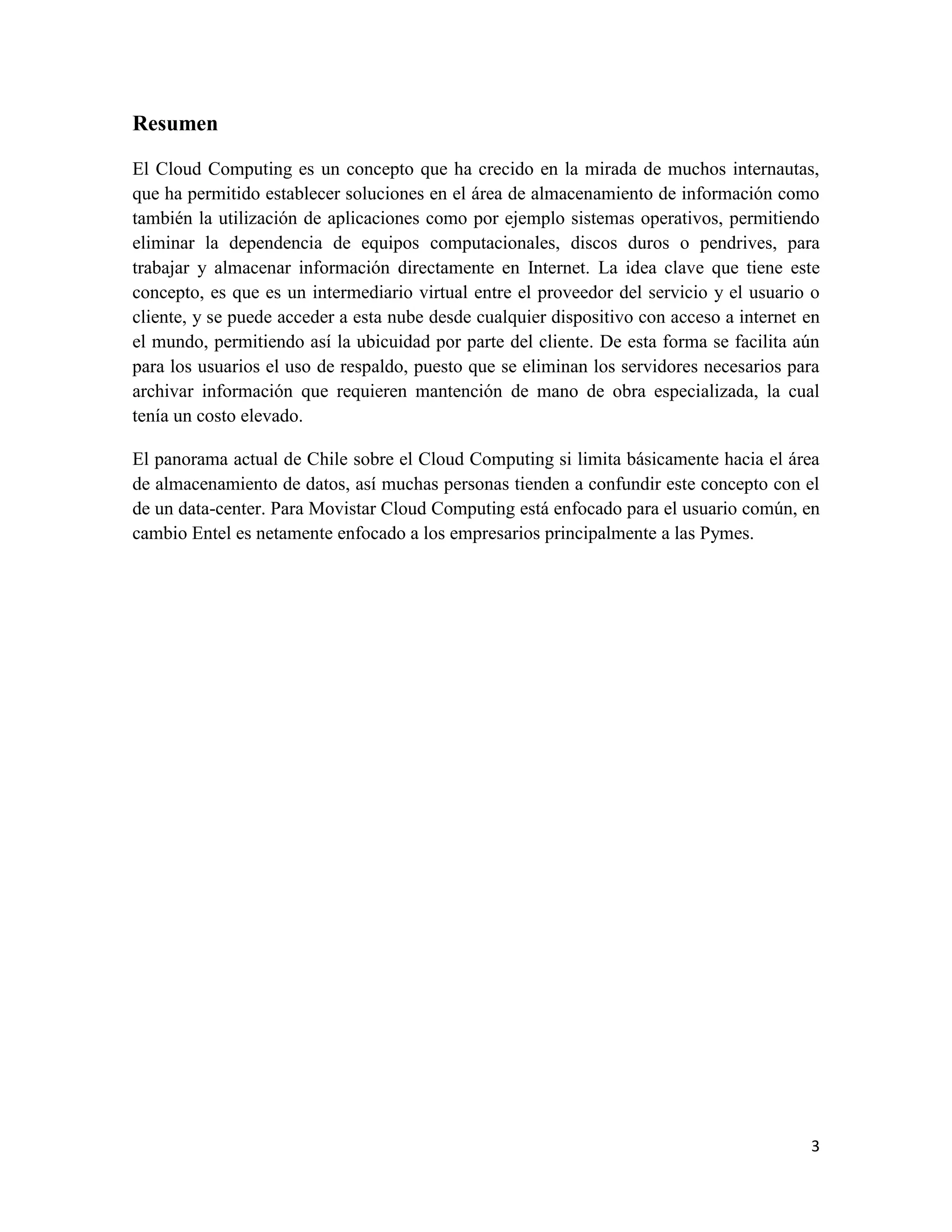 Resumen

El Cloud Computing es un concepto que ha crecido en la mirada de muchos internautas,
que ha permitido establecer soluciones en el área de almacenamiento de información como
también la utilización de aplicaciones como por ejemplo sistemas operativos, permitiendo
eliminar la dependencia de equipos computacionales, discos duros o pendrives, para
trabajar y almacenar información directamente en Internet. La idea clave que tiene este
concepto, es que es un intermediario virtual entre el proveedor del servicio y el usuario o
cliente, y se puede acceder a esta nube desde cualquier dispositivo con acceso a internet en
el mundo, permitiendo así la ubicuidad por parte del cliente. De esta forma se facilita aún
para los usuarios el uso de respaldo, puesto que se eliminan los servidores necesarios para
archivar información que requieren mantención de mano de obra especializada, la cual
tenía un costo elevado.

El panorama actual de Chile sobre el Cloud Computing si limita básicamente hacia el área
de almacenamiento de datos, así muchas personas tienden a confundir este concepto con el
de un data-center. Para Movistar Cloud Computing está enfocado para el usuario común, en
cambio Entel es netamente enfocado a los empresarios principalmente a las Pymes.




                                                                                          3
 