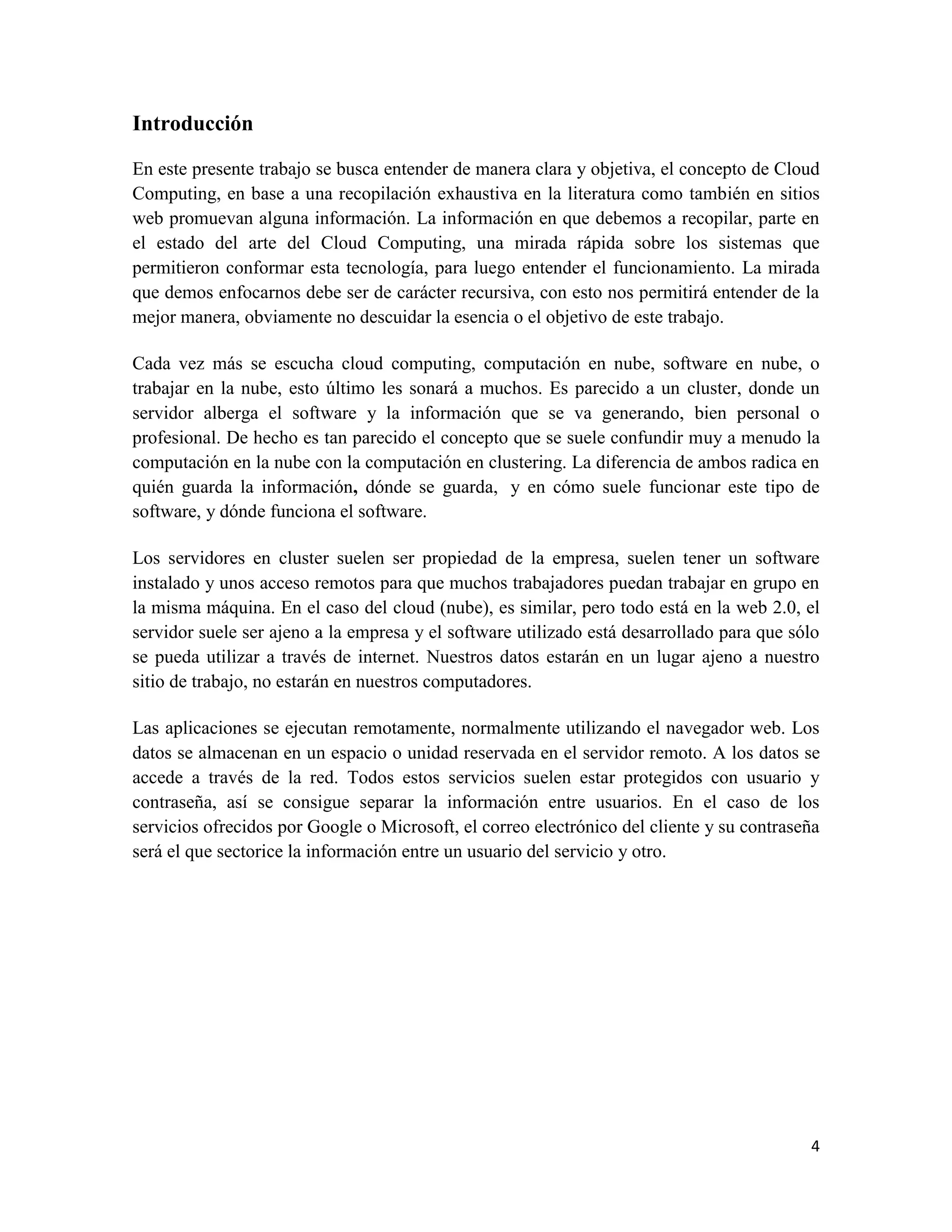 Introducción

En este presente trabajo se busca entender de manera clara y objetiva, el concepto de Cloud
Computing, en base a una recopilación exhaustiva en la literatura como también en sitios
web promuevan alguna información. La información en que debemos a recopilar, parte en
el estado del arte del Cloud Computing, una mirada rápida sobre los sistemas que
permitieron conformar esta tecnología, para luego entender el funcionamiento. La mirada
que demos enfocarnos debe ser de carácter recursiva, con esto nos permitirá entender de la
mejor manera, obviamente no descuidar la esencia o el objetivo de este trabajo.

Cada vez más se escucha cloud computing, computación en nube, software en nube, o
trabajar en la nube, esto último les sonará a muchos. Es parecido a un cluster, donde un
servidor alberga el software y la información que se va generando, bien personal o
profesional. De hecho es tan parecido el concepto que se suele confundir muy a menudo la
computación en la nube con la computación en clustering. La diferencia de ambos radica en
quién guarda la información, dónde se guarda, y en cómo suele funcionar este tipo de
software, y dónde funciona el software.

Los servidores en cluster suelen ser propiedad de la empresa, suelen tener un software
instalado y unos acceso remotos para que muchos trabajadores puedan trabajar en grupo en
la misma máquina. En el caso del cloud (nube), es similar, pero todo está en la web 2.0, el
servidor suele ser ajeno a la empresa y el software utilizado está desarrollado para que sólo
se pueda utilizar a través de internet. Nuestros datos estarán en un lugar ajeno a nuestro
sitio de trabajo, no estarán en nuestros computadores.

Las aplicaciones se ejecutan remotamente, normalmente utilizando el navegador web. Los
datos se almacenan en un espacio o unidad reservada en el servidor remoto. A los datos se
accede a través de la red. Todos estos servicios suelen estar protegidos con usuario y
contraseña, así se consigue separar la información entre usuarios. En el caso de los
servicios ofrecidos por Google o Microsoft, el correo electrónico del cliente y su contraseña
será el que sectorice la información entre un usuario del servicio y otro.




                                                                                           4
 
