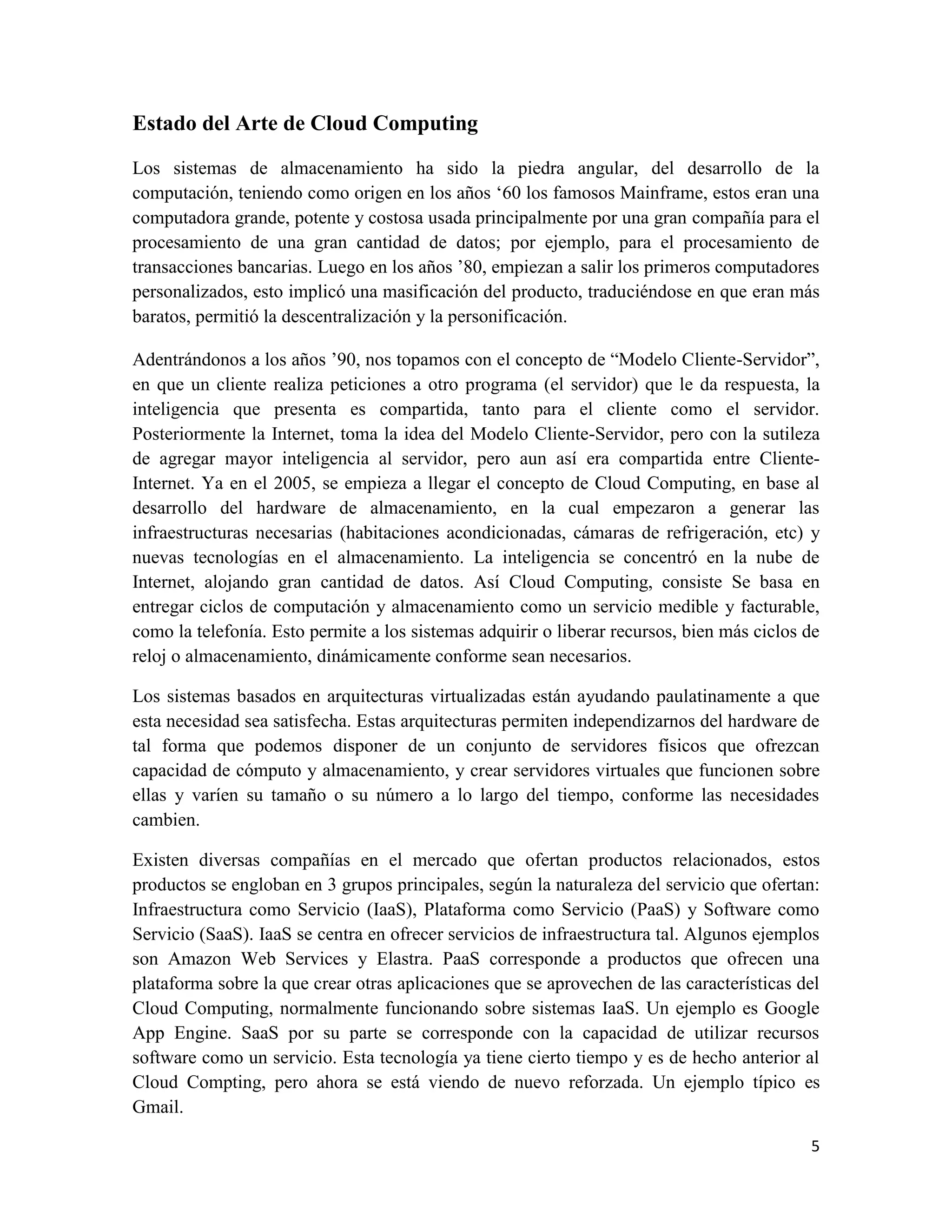 Estado del Arte de Cloud Computing

Los sistemas de almacenamiento ha sido la piedra angular, del desarrollo de la
computación, teniendo como origen en los años „60 los famosos Mainframe, estos eran una
computadora grande, potente y costosa usada principalmente por una gran compañía para el
procesamiento de una gran cantidad de datos; por ejemplo, para el procesamiento de
transacciones bancarias. Luego en los años ‟80, empiezan a salir los primeros computadores
personalizados, esto implicó una masificación del producto, traduciéndose en que eran más
baratos, permitió la descentralización y la personificación.

Adentrándonos a los años ‟90, nos topamos con el concepto de “Modelo Cliente-Servidor”,
en que un cliente realiza peticiones a otro programa (el servidor) que le da respuesta, la
inteligencia que presenta es compartida, tanto para el cliente como el servidor.
Posteriormente la Internet, toma la idea del Modelo Cliente-Servidor, pero con la sutileza
de agregar mayor inteligencia al servidor, pero aun así era compartida entre Cliente-
Internet. Ya en el 2005, se empieza a llegar el concepto de Cloud Computing, en base al
desarrollo del hardware de almacenamiento, en la cual empezaron a generar las
infraestructuras necesarias (habitaciones acondicionadas, cámaras de refrigeración, etc) y
nuevas tecnologías en el almacenamiento. La inteligencia se concentró en la nube de
Internet, alojando gran cantidad de datos. Así Cloud Computing, consiste Se basa en
entregar ciclos de computación y almacenamiento como un servicio medible y facturable,
como la telefonía. Esto permite a los sistemas adquirir o liberar recursos, bien más ciclos de
reloj o almacenamiento, dinámicamente conforme sean necesarios.

Los sistemas basados en arquitecturas virtualizadas están ayudando paulatinamente a que
esta necesidad sea satisfecha. Estas arquitecturas permiten independizarnos del hardware de
tal forma que podemos disponer de un conjunto de servidores físicos que ofrezcan
capacidad de cómputo y almacenamiento, y crear servidores virtuales que funcionen sobre
ellas y varíen su tamaño o su número a lo largo del tiempo, conforme las necesidades
cambien.

Existen diversas compañías en el mercado que ofertan productos relacionados, estos
productos se engloban en 3 grupos principales, según la naturaleza del servicio que ofertan:
Infraestructura como Servicio (IaaS), Plataforma como Servicio (PaaS) y Software como
Servicio (SaaS). IaaS se centra en ofrecer servicios de infraestructura tal. Algunos ejemplos
son Amazon Web Services y Elastra. PaaS corresponde a productos que ofrecen una
plataforma sobre la que crear otras aplicaciones que se aprovechen de las características del
Cloud Computing, normalmente funcionando sobre sistemas IaaS. Un ejemplo es Google
App Engine. SaaS por su parte se corresponde con la capacidad de utilizar recursos
software como un servicio. Esta tecnología ya tiene cierto tiempo y es de hecho anterior al
Cloud Compting, pero ahora se está viendo de nuevo reforzada. Un ejemplo típico es
Gmail.

                                                                                            5
 