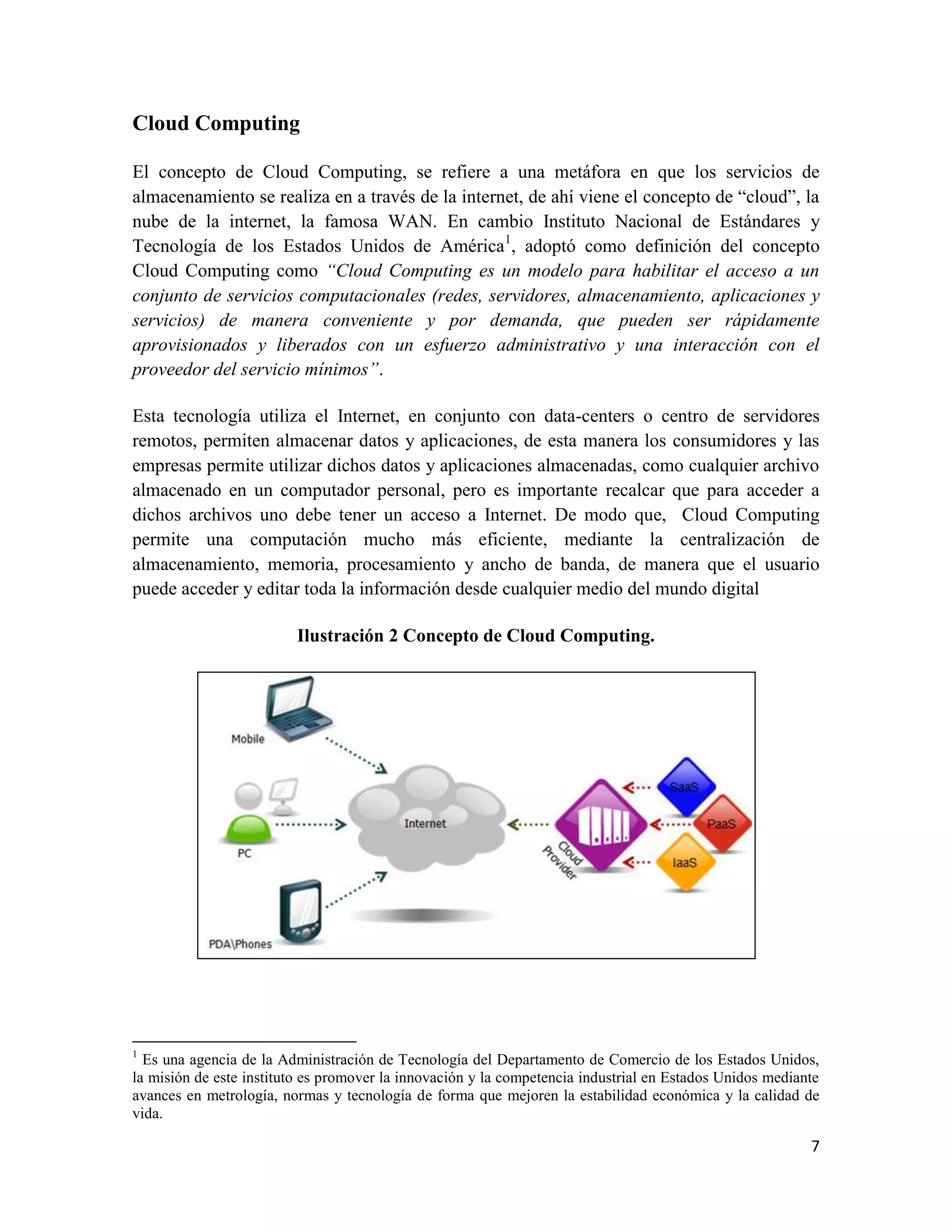 Cloud Computing

El concepto de Cloud Computing, se refiere a una metáfora en que los servicios de
almacenamiento se realiza en a través de la internet, de ahí viene el concepto de “cloud”, la
nube de la internet, la famosa WAN. En cambio Instituto Nacional de Estándares y
Tecnología de los Estados Unidos de América1, adoptó como definición del concepto
Cloud Computing como “Cloud Computing es un modelo para habilitar el acceso a un
conjunto de servicios computacionales (redes, servidores, almacenamiento, aplicaciones y
servicios) de manera conveniente y por demanda, que pueden ser rápidamente
aprovisionados y liberados con un esfuerzo administrativo y una interacción con el
proveedor del servicio mínimos”.

Esta tecnología utiliza el Internet, en conjunto con data-centers o centro de servidores
remotos, permiten almacenar datos y aplicaciones, de esta manera los consumidores y las
empresas permite utilizar dichos datos y aplicaciones almacenadas, como cualquier archivo
almacenado en un computador personal, pero es importante recalcar que para acceder a
dichos archivos uno debe tener un acceso a Internet. De modo que, Cloud Computing
permite una computación mucho más eficiente, mediante la centralización de
almacenamiento, memoria, procesamiento y ancho de banda, de manera que el usuario
puede acceder y editar toda la información desde cualquier medio del mundo digital

                         Ilustración 2 Concepto de Cloud Computing.




1
  Es una agencia de la Administración de Tecnología del Departamento de Comercio de los Estados Unidos,
la misión de este instituto es promover la innovación y la competencia industrial en Estados Unidos mediante
avances en metrología, normas y tecnología de forma que mejoren la estabilidad económica y la calidad de
vida.

                                                                                                          7
 