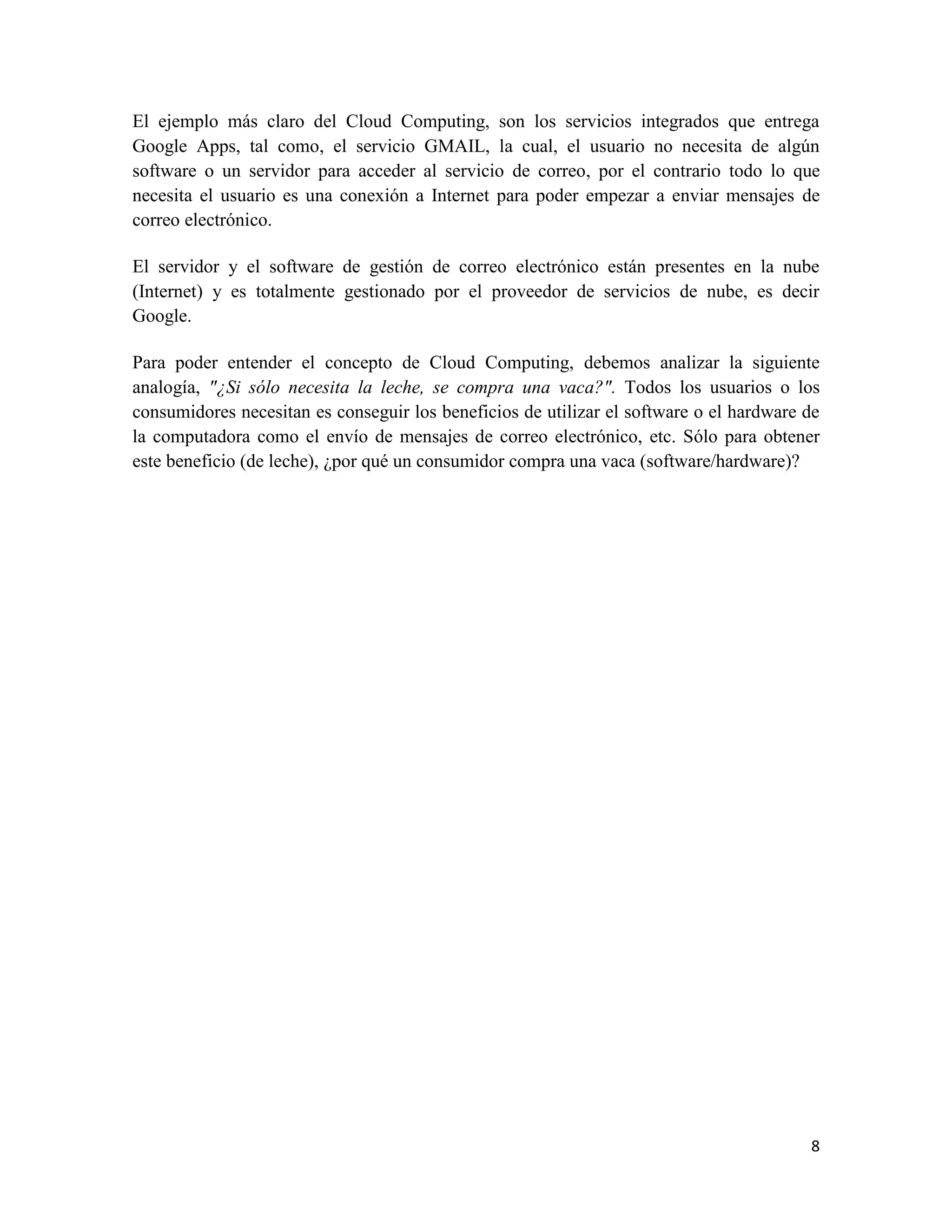 El ejemplo más claro del Cloud Computing, son los servicios integrados que entrega
Google Apps, tal como, el servicio GMAIL, la cual, el usuario no necesita de algún
software o un servidor para acceder al servicio de correo, por el contrario todo lo que
necesita el usuario es una conexión a Internet para poder empezar a enviar mensajes de
correo electrónico.

El servidor y el software de gestión de correo electrónico están presentes en la nube
(Internet) y es totalmente gestionado por el proveedor de servicios de nube, es decir
Google.

Para poder entender el concepto de Cloud Computing, debemos analizar la siguiente
analogía, "¿Si sólo necesita la leche, se compra una vaca?". Todos los usuarios o los
consumidores necesitan es conseguir los beneficios de utilizar el software o el hardware de
la computadora como el envío de mensajes de correo electrónico, etc. Sólo para obtener
este beneficio (de leche), ¿por qué un consumidor compra una vaca (software/hardware)?




                                                                                         8
 