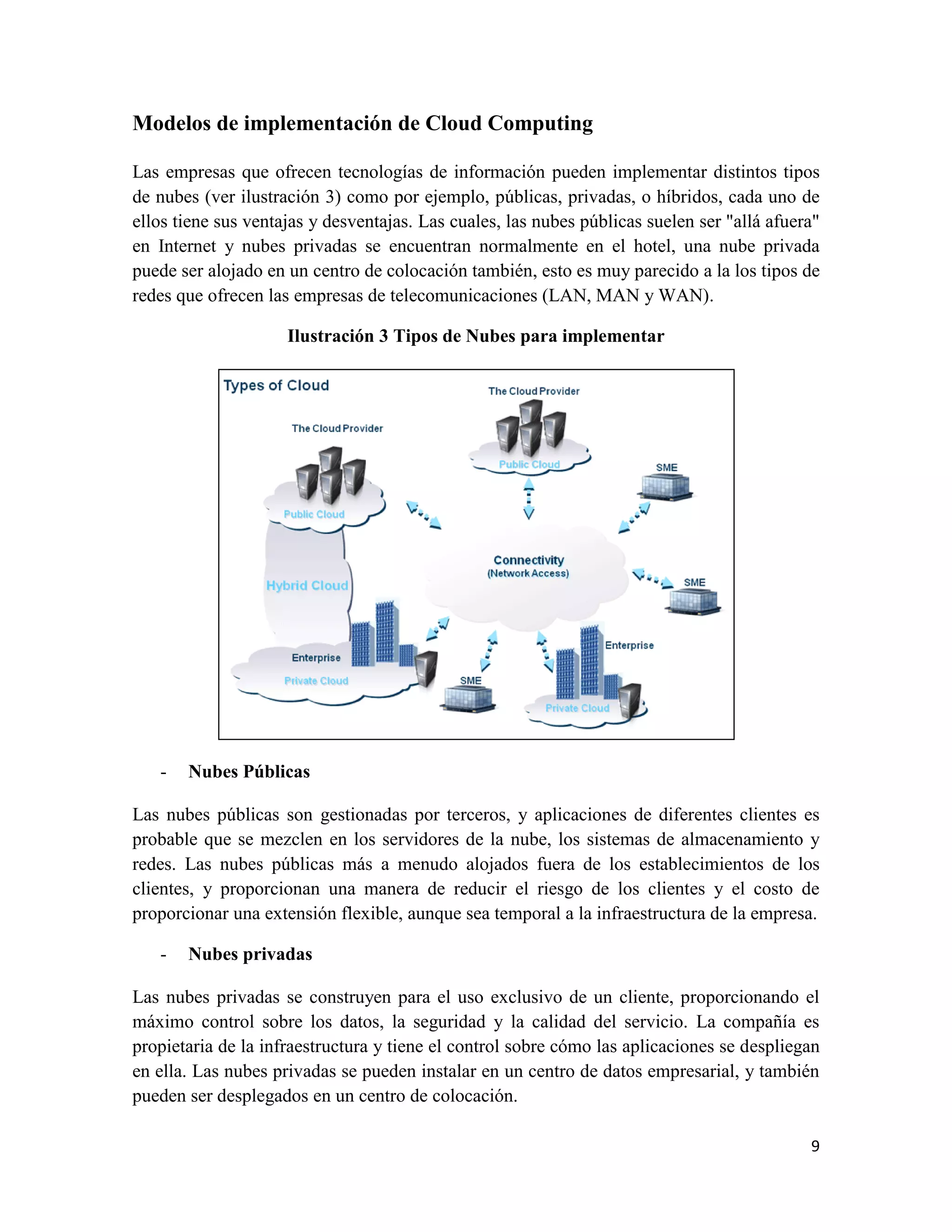 Modelos de implementación de Cloud Computing

Las empresas que ofrecen tecnologías de información pueden implementar distintos tipos
de nubes (ver ilustración 3) como por ejemplo, públicas, privadas, o híbridos, cada uno de
ellos tiene sus ventajas y desventajas. Las cuales, las nubes públicas suelen ser "allá afuera"
en Internet y nubes privadas se encuentran normalmente en el hotel, una nube privada
puede ser alojado en un centro de colocación también, esto es muy parecido a la los tipos de
redes que ofrecen las empresas de telecomunicaciones (LAN, MAN y WAN).

                     Ilustración 3 Tipos de Nubes para implementar




   -   Nubes Públicas

Las nubes públicas son gestionadas por terceros, y aplicaciones de diferentes clientes es
probable que se mezclen en los servidores de la nube, los sistemas de almacenamiento y
redes. Las nubes públicas más a menudo alojados fuera de los establecimientos de los
clientes, y proporcionan una manera de reducir el riesgo de los clientes y el costo de
proporcionar una extensión flexible, aunque sea temporal a la infraestructura de la empresa.

   -   Nubes privadas

Las nubes privadas se construyen para el uso exclusivo de un cliente, proporcionando el
máximo control sobre los datos, la seguridad y la calidad del servicio. La compañía es
propietaria de la infraestructura y tiene el control sobre cómo las aplicaciones se despliegan
en ella. Las nubes privadas se pueden instalar en un centro de datos empresarial, y también
pueden ser desplegados en un centro de colocación.

                                                                                             9
 