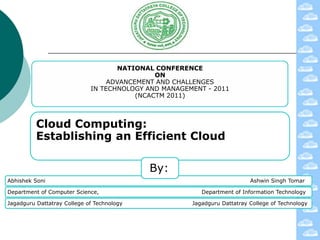 NATIONAL CONFERENCE
                                              ON
                                  ADVANCEMENT AND CHALLENGES
                             IN TECHNOLOGY AND MANAGEMENT - 2011
                                         (NCACTM 2011)



          Cloud Computing:
          Establishing an Efficient Cloud

                                            By:
Abhishek Soni                                                             Ashwin Singh Tomar

Department of Computer Science,                          Department of Information Technology

Jagadguru Dattatray College of Technology             Jagadguru Dattatray College of Technology
 
