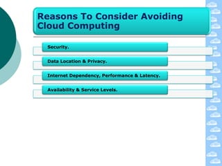 Reasons To Consider Avoiding
Cloud Computing

 Security.


 Data Location & Privacy.


 Internet Dependency, Performance & Latency.


 Availability & Service Levels.
 