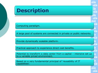Description

Computing paradigm.


A large pool of systems are connected in private or public networks.


Provide dynamically scalable platform.


Practical approach to experience direct cost benefits.

Potential to transform a data center from a capital – intensive set up
to a variable priced environment.

Based on a very fundamental principal of „reusability of IT
capabilities‟.
 
