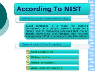 According To NIST
 National Institute of Standards and Technology


     Cloud computing is a model for enabling
     convenient, on – demand network access to a
     shared pool of configuring resources that can be
     rapidly provisioned and released with minimal
     management effort or service provider interaction.


 Characteristics of Cloud Computing:


          Grid Computing

          Virtualization

          Utility computing

          Autonomic Computing
 