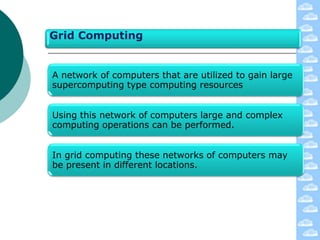 Grid Computing


A network of computers that are utilized to gain large
supercomputing type computing resources


Using this network of computers large and complex
computing operations can be performed.


In grid computing these networks of computers may
be present in different locations.
 