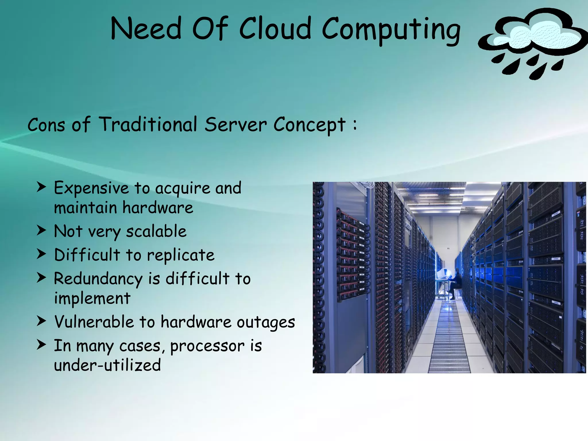 Need Of Cloud Computing


Cons of Traditional Server Concept :


 Expensive to acquire and
    maintain hardware
   Not very scalable
   Difficult to replicate
   Redundancy is difficult to
    implement
   Vulnerable to hardware outages
   In many cases, processor is
    under-utilized
 