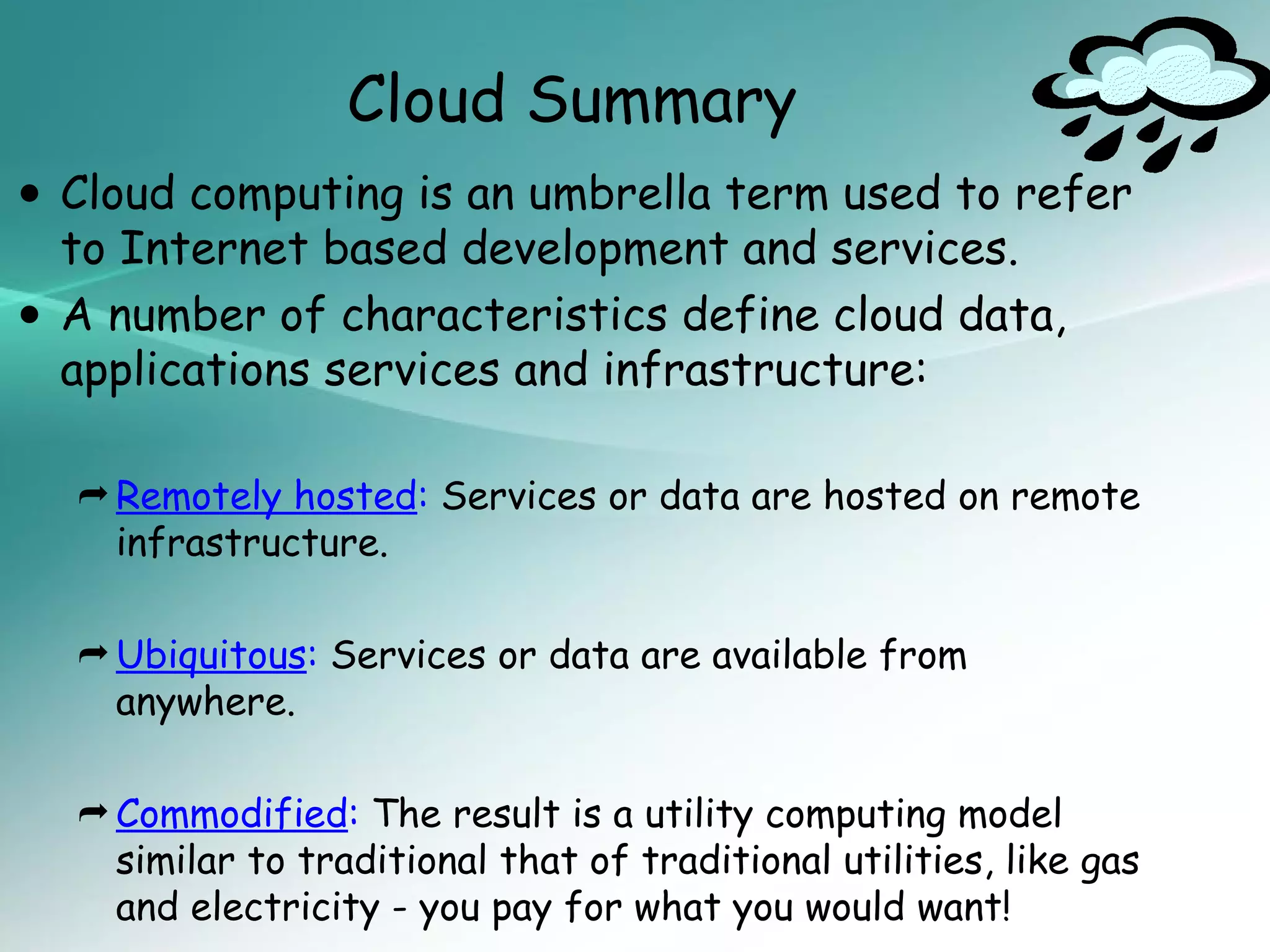 Cloud Summary
• Cloud computing is developmenttermservices.refer
  to Internet based
                     an umbrella
                                 and
                                      used to


• A number ofservices and infrastructure: data,
  applications
               characteristics define cloud


   Remotely hosted: Services or data are hosted on remote
    infrastructure.

   Ubiquitous: Services or data are available from
    anywhere.

   Commodified: The result is a utility computing model
    similar to traditional that of traditional utilities, like gas
    and electricity - you pay for what you would want!
 