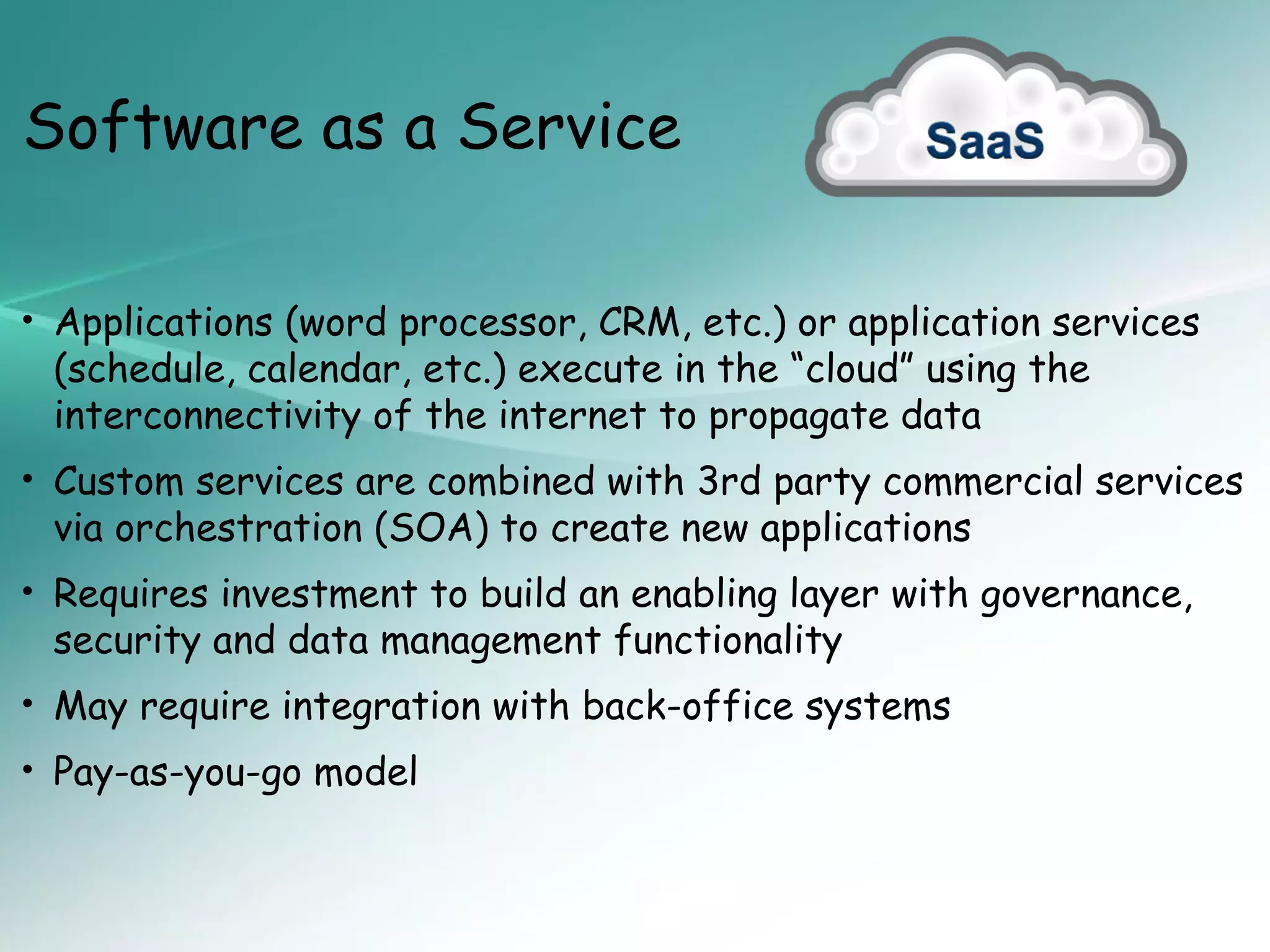 Software as a Service

• Applications (word processor, CRM, etc.) or application services
 (schedule, calendar, etc.) execute in the “cloud” using the
 interconnectivity of the internet to propagate data
• Custom services are combined with 3rd party commercial services
 via orchestration (SOA) to create new applications
• Requires investment to build an enabling layer with governance,
 security and data management functionality
• May require integration with back-office systems
• Pay-as-you-go model
 