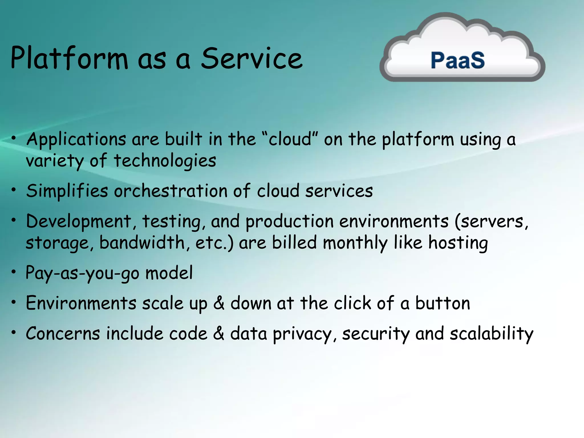 Platform as a Service

• Applications are built in the “cloud” on the platform using a
 variety of technologies
• Simplifies orchestration of cloud services
• Development, testing, and production environments (servers,
 storage, bandwidth, etc.) are billed monthly like hosting
• Pay-as-you-go model
• Environments scale up & down at the click of a button
• Concerns include code & data privacy, security and scalability
 