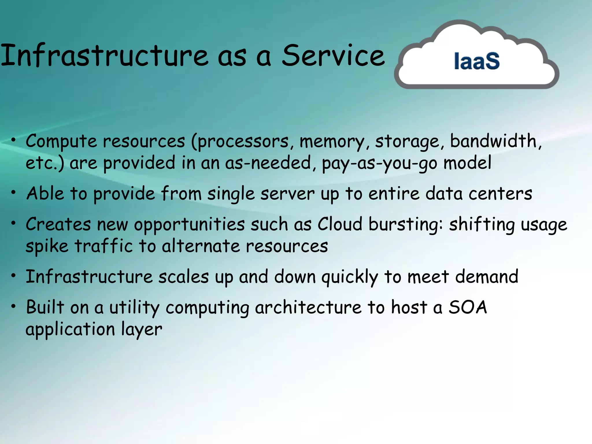 Infrastructure as a Service

• Compute resources (processors, memory, storage, bandwidth,
 etc.) are provided in an as-needed, pay-as-you-go model
• Able to provide from single server up to entire data centers
• Creates new opportunities such as Cloud bursting: shifting usage
 spike traffic to alternate resources
• Infrastructure scales up and down quickly to meet demand
• Built on a utility computing architecture to host a SOA
 application layer
 