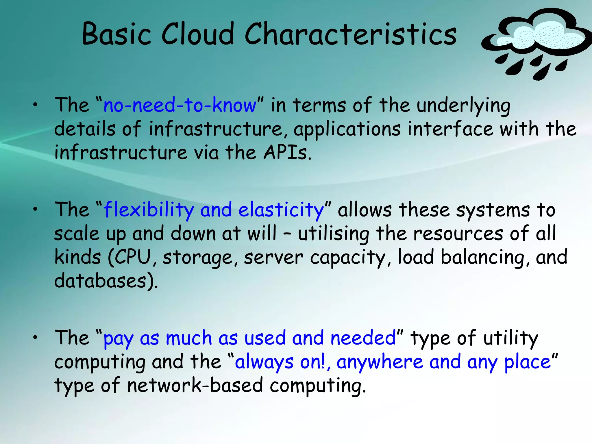 Basic Cloud Characteristics

• The “no-need-to-know” in terms of the underlying
  details of infrastructure, applications interface with the
  infrastructure via the APIs.

• The “flexibility and elasticity” allows these systems to
  scale up and down at will – utilising the resources of all
  kinds (CPU, storage, server capacity, load balancing, and
  databases).

• The “pay as much as used and needed” type of utility
  computing and the “always on!, anywhere and any place”
  type of network-based computing.
 