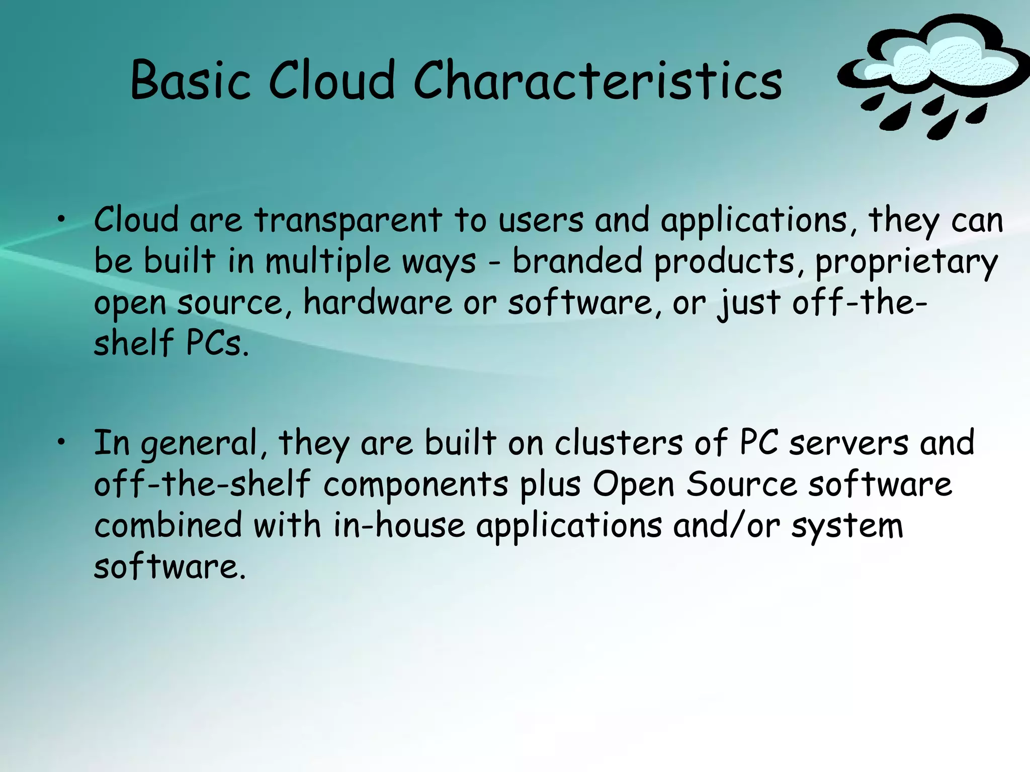 Basic Cloud Characteristics

• Cloud are transparent to users and applications, they can
  be built in multiple ways - branded products, proprietary
  open source, hardware or software, or just off-the-
  shelf PCs.

• In general, they are built on clusters of PC servers and
  off-the-shelf components plus Open Source software
  combined with in-house applications and/or system
  software.
 