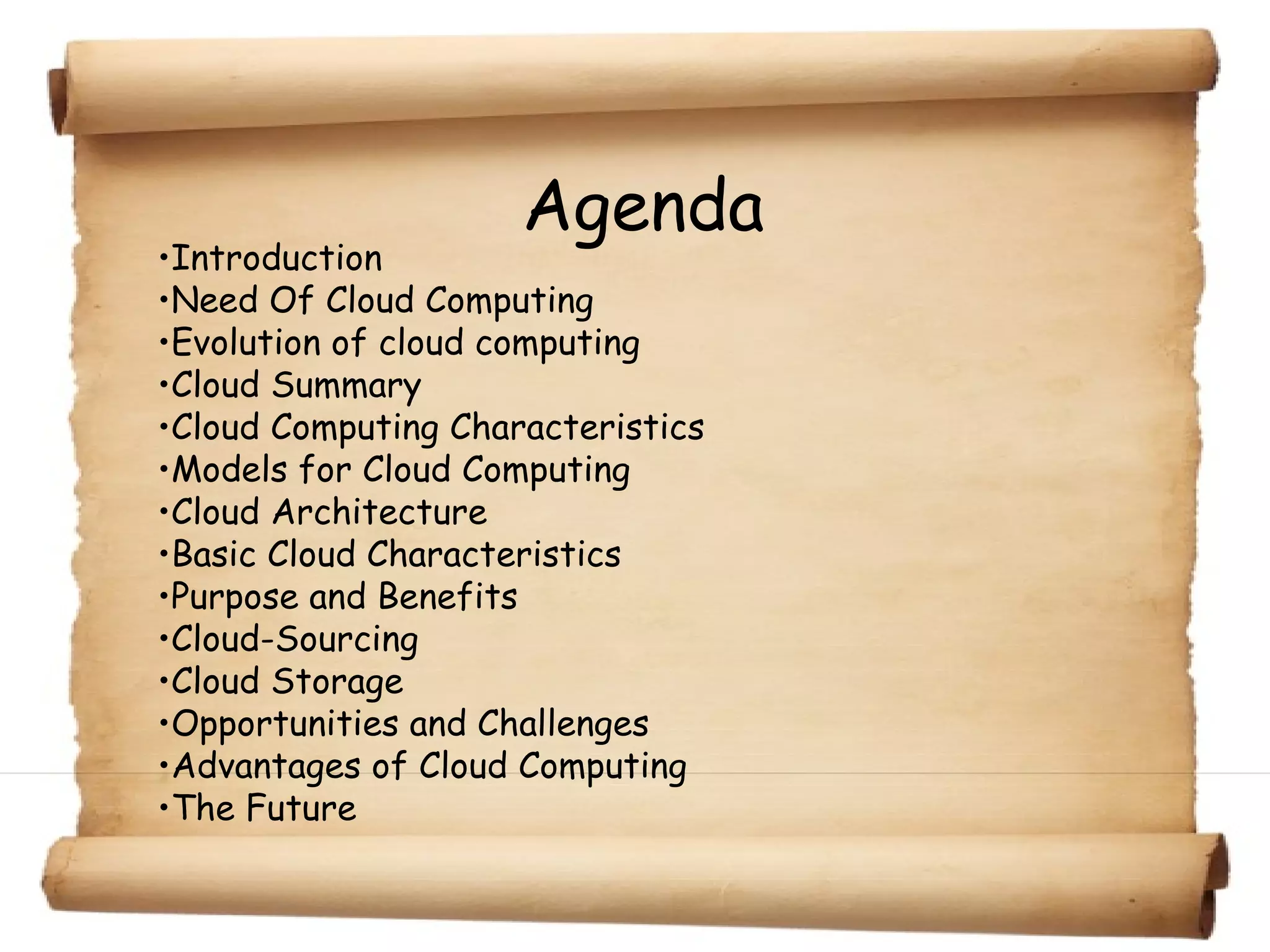 Agenda
•Introduction
•Need Of Cloud Computing
•Evolution of cloud computing
•Cloud Summary
•Cloud Computing Characteristics
•Models for Cloud Computing
•Cloud Architecture
•Basic Cloud Characteristics
•Purpose and Benefits
•Cloud-Sourcing
•Cloud Storage
•Opportunities and Challenges
•Advantages of Cloud Computing
•The Future
 