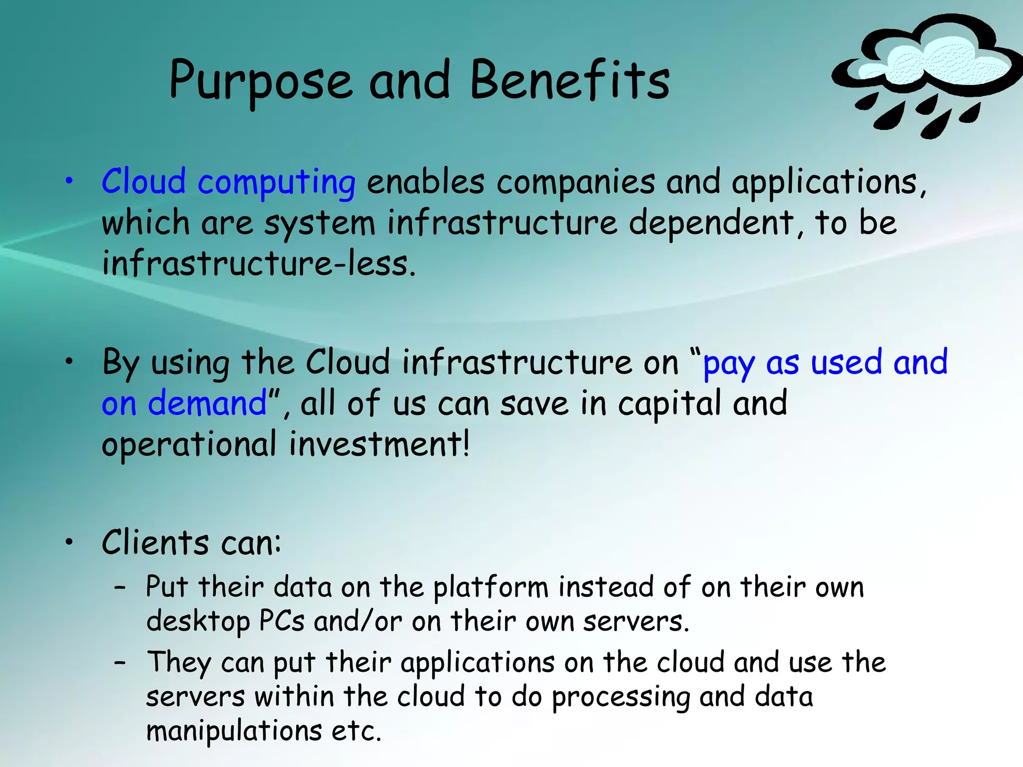 Purpose and Benefits
• Cloud computing enables companies and applications,
  which are system infrastructure dependent, to be
  infrastructure-less.

• By using the Cloud infrastructure on “pay as used and
  on demand”, all of us can save in capital and
  operational investment!

• Clients can:
   – Put their data on the platform instead of on their own
     desktop PCs and/or on their own servers.
   – They can put their applications on the cloud and use the
     servers within the cloud to do processing and data
     manipulations etc.
 