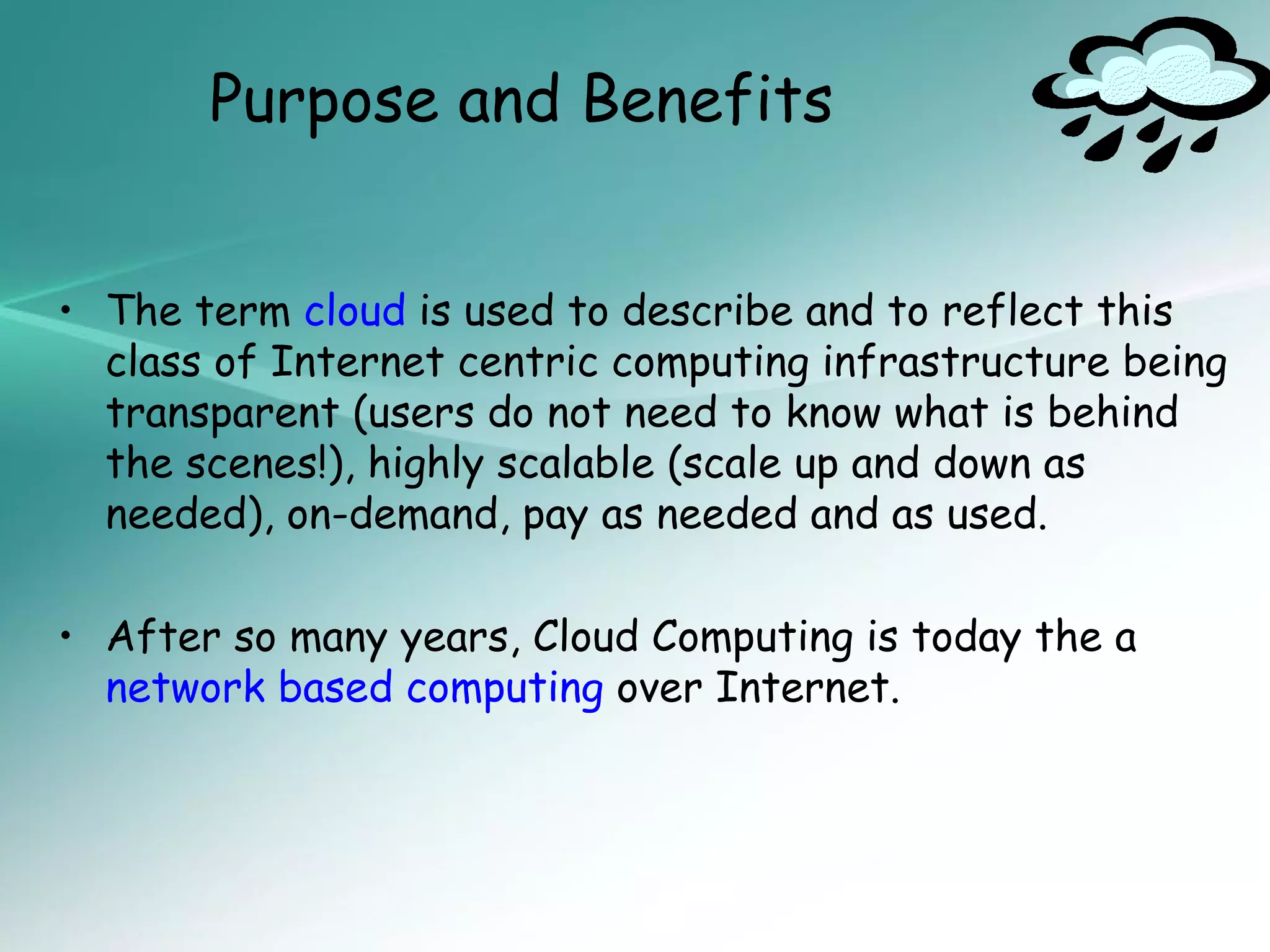 Purpose and Benefits


• The term cloud is used to describe and to reflect this
  class of Internet centric computing infrastructure being
  transparent (users do not need to know what is behind
  the scenes!), highly scalable (scale up and down as
  needed), on-demand, pay as needed and as used.

• After so many years, Cloud Computing is today the a
  network based computing over Internet.
 